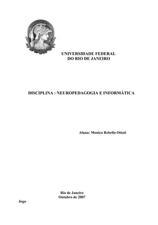 UNIVERSIDADE FEDERAL
                     DO RIO DE JANEIRO




       DISCIPLINA : NEUROPEDAGOGIA E INFORMÁTICA




                             Aluna: Monica Rebello Ottati




                   Rio de Janeiro
                  Outubro de 2007
Jogo
 