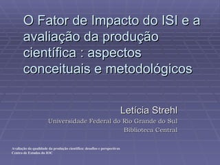O Fator de Impacto do ISI e a avaliação da produção científica : aspectos conceituais e metodológicos Letícia Strehl Universidade Federal do Rio Grande do Sul Biblioteca Central 