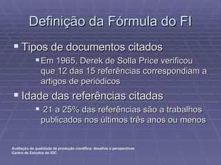 Definição da Fórmula do FI Tipos de documentos citados Em 1965, Derek de Solla Price verificou que 12 das 15 referências correspondiam a artigos de periódicos Idade das referências citadas 21 a 25% das referências são a trabalhos publicados nos últimos três anos ou menos 