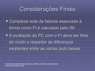 Considerações Finais Complexa rede de fatores associada à forma como FI é calculado pelo ISI. A avaliação da PC com o FI deve ser feita de modo a respeitar as diferenças existentes entre as várias (sub-)áreas 