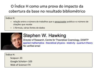 O Índice H como uma prova do impacto da
cobertura da base no resultado bibliométrico
Índice H:
– relação entre o número de trabalhos que o pesquisador publica e o número de
citações que recebe
– 1 fórmula, várias fontes de dados

Índice H:
Scopus= 23
Google Scholar= 103
Web of Science=74

 