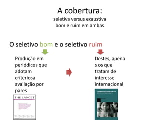 A cobertura:
seletiva versus exaustiva
bom e ruim em ambas

O seletivo bom e o seletivo ruim
Produção em
periódicos que
adotam
criteriosa
avaliação por
pares

Destes, apena
s os que
tratam de
interesse
internacional

 