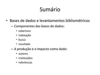 Sumário
• Bases de dados e levantamentos bibliométricos
– Componentes das bases de dados:
•
•
•
•

cobertura
indexação
busca
resultado

– A produção e o impacto como dado:
• autores
• instituições
• referências

 