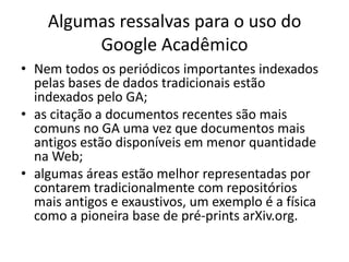 Algumas ressalvas para o uso do
Google Acadêmico
• Nem todos os periódicos importantes indexados
pelas bases de dados tradicionais estão
indexados pelo GA;
• as citação a documentos recentes são mais
comuns no GA uma vez que documentos mais
antigos estão disponíveis em menor quantidade
na Web;
• algumas áreas estão melhor representadas por
contarem tradicionalmente com repositórios
mais antigos e exaustivos, um exemplo é a física
como a pioneira base de pré-prints arXiv.org.

 