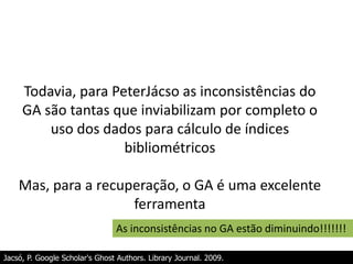 Todavia, para PeterJácso as inconsistências do
GA são tantas que inviabilizam por completo o
uso dos dados para cálculo de índices
bibliométricos
Mas, para a recuperação, o GA é uma excelente
ferramenta
As inconsistências no GA estão diminuindo!!!!!!!
Jacsó, P. Google Scholar's Ghost Authors. Library Journal. 2009.

 