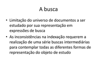 A busca
• Limitação do universo de documentos a ser
estudado por sua representação em
expressões de busca
• As inconsistências na indexação requerem a
realização de uma série buscas intermediárias
para contemplar todas as diferentes formas de
representação do objeto de estudo

 