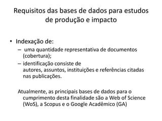 Requisitos das bases de dados para estudos
de produção e impacto
• Indexação de:
– uma quantidade representativa de documentos
(cobertura);
– identificação consiste de
autores, assuntos, instituições e referências citadas
nas publicações.
Atualmente, as principais bases de dados para o
cumprimento desta finalidade são a Web of Science
(WoS), a Scopus e o Google Acadêmico (GA)

 