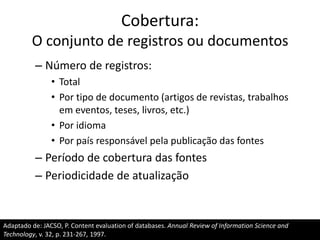 Cobertura:
O conjunto de registros ou documentos
– Número de registros:
• Total
• Por tipo de documento (artigos de revistas, trabalhos
em eventos, teses, livros, etc.)
• Por idioma
• Por país responsável pela publicação das fontes

– Período de cobertura das fontes
– Periodicidade de atualização

Adaptado de: JACSO, P. Content evaluation of databases. Annual Review of Information Science and
Technology, v. 32, p. 231-267, 1997.

 
