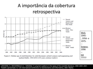 A importância da cobertura
retrospectiva

WoS:
1945, 1956- e
1975-Scopus:
1996
-GA
?????

LARIVIERE, V.; ARCHAMBAULT, E.; GINGRAS, Y. Long-term patterns in the aging of the scientific literature, 1900–2004. 2007.
Trabalho apresentado no 11th International Conference on Scientometrics and Informetrics, 2007, Madrid.

 