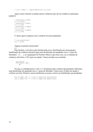 > var.3.smpl <- apply(amostras.3,1,var)
Agora vamos calcular as médias dessas variâncias (que são na verdade as esperanças,
lembra?):
> mean(var.2.pop)
[1] 0.55545
> mean(var.3.pop)
[1] 0.7406
> mean(var.2.smpl)
[1] 1.1109
> mean(var.3.smpl)
[1] 1.1109
E vamos agora comparar com a variância da nossa população:
> var.pop(notas)
[1] 1.1109
Alguma conclusão interessante?
;-)
Para finalizar, você deve estar familiarizado com a distribuição que uma pequena
modificação da variância amostral segue uma distribuição qui-quadrada, com n-1 graus de
liberdade ( n −1
2
), se a população for Normal. Observe que neste caso, em se tratando da
variância, não temos o TLC para nos ajudar. Vamos recordar esse resultado:
n−1× s2

2
~n −1
2
Ou seja, se multiplicarmos s2
por n-1 e dividirmos pela variância da população, obteremos
uma distribuição chi-quadrada com n-1 graus de liberdade. Vamos usar o R para nos ajudar a
verificar esse fato. Primeiro vamos transformar os nossos vetores em distribuições qui-quadradas:
var.2.smpl.chi <- 1*var.2.smpl/var.pop(notas)
var.3.smpl.chi <- 2*var.3.smpl/var.pop(notas)
15
 