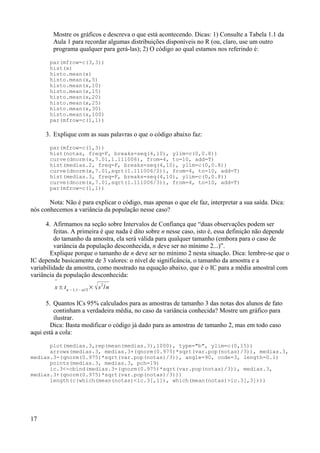 Mostre os gráficos e descreva o que está acontecendo. Dicas: 1) Consulte a Tabela 1.1 da
Aula 1 para recordar algumas distribuições disponíveis no R (ou, claro, use um outro
programa qualquer para gerá-las); 2) O código ao qual estamos nos referindo é:
par(mfrow=c(3,3))
hist(x)
histo.mean(x)
histo.mean(x,5)
histo.mean(x,10)
histo.mean(x,15)
histo.mean(x,20)
histo.mean(x,25)
histo.mean(x,30)
histo.mean(x,100)
par(mfrow=c(1,1))
3. Explique com as suas palavras o que o código abaixo faz:
par(mfrow=c(1,3))
hist(notas, freq=F, breaks=seq(4,10), ylim=c(0,0.8))
curve(dnorm(x,7.01,1.111006), from=4, to=10, add=T)
hist(medias.2, freq=F, breaks=seq(4,10), ylim=c(0,0.8))
curve(dnorm(x,7.01,sqrt(1.111006/2)), from=4, to=10, add=T)
hist(medias.3, freq=F, breaks=seq(4,10), ylim=c(0,0.8))
curve(dnorm(x,7.01,sqrt(1.111006/3)), from=4, to=10, add=T)
par(mfrow=c(1,1))
Nota: Não é para explicar o código, mas apenas o que ele faz, interpretar a sua saída. Dica:
nós conhecemos a variância da população nesse caso?
4. Afirmamos na seção sobre Intervalos de Confiança que “duas observações podem ser
feitas. A primeira é que nada é dito sobre n nesse caso, isto é, essa definição não depende
do tamanho da amostra, ela será válida para qualquer tamanho (embora para o caso de
variância da população desconhecida, n deve ser no mínimo 2...)”.
Explique porque o tamanho de n deve ser no mínimo 2 nesta situação. Dica: lembre-se que o
IC depende basicamente de 3 valores: o nível de significância, o tamanho da amostra e a
variabilidade da amostra, como mostrado na equação abaixo, que é o IC para a média amostral com
variância da população desconhecida:

x± tn −1,1− / 2
× s
2
/n
5. Quantos ICs 95% calculados para as amostras de tamanho 3 das notas dos alunos de fato
continham a verdadeira média, no caso da variância conhecida? Mostre um gráfico para
ilustrar.
Dica: Basta modificar o código já dado para as amostras de tamanho 2, mas em todo caso
aqui está a cola:
plot(medias.3,rep(mean(medias.3),1000), type="b", ylim=c(0,15))
arrows(medias.3, medias.3+(qnorm(0.975)*sqrt(var.pop(notas)/3)), medias.3,
medias.3-(qnorm(0.975)*sqrt(var.pop(notas)/3)), angle=90, code=3, length=0.1)
points(medias.3, medias.3, pch=19)
ic.3<-cbind(medias.3-(qnorm(0.975)*sqrt(var.pop(notas)/3)), medias.3,
medias.3+(qnorm(0.975)*sqrt(var.pop(notas)/3)))
length(c(which(mean(notas)<ic.3[,1]), which(mean(notas)>ic.3[,3])))
17
 