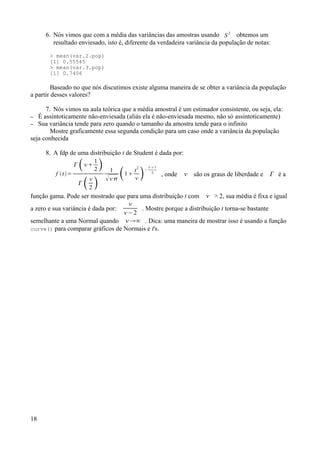 6. Nós vimos que com a média das variâncias das amostras usando S 2
obtemos um
resultado enviesado, isto é, diferente da verdadeira variância da população de notas:
> mean(var.2.pop)
[1] 0.55545
> mean(var.3.pop)
[1] 0.7406
Baseado no que nós discutimos existe alguma maneira de se obter a variância da população
a partir desses valores?
7. Nós vimos na aula teórica que a média amostral é um estimador consistente, ou seja, ela:
– É assintoticamente não-enviesada (aliás ela é não-enviesada mesmo, não só assintoticamente)
– Sua variância tende para zero quando o tamanho da amostra tende para o infinito
Mostre graficamente essa segunda condição para um caso onde a variância da população
seja conhecida
8. A fdp de uma distribuição t de Student é dada por:
f t=
 
1
2 
 
2 
1
 1
t2
 −
1
2
, onde  são os graus de liberdade e  é a
função gama. Pode ser mostrado que para uma distribuição t com  > 2, sua média é fixa e igual
a zero e sua variância é dada por:

−2
. Mostre porque a distribuição t torna-se bastante
semelhante a uma Normal quando ∞ . Dica: uma maneira de mostrar isso é usando a função
curve() para comparar gráficos de Normais e t's.
18
 