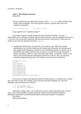 Exercícios - Respostas
Aula 3 – Distribuições amostrais
Livro: NA
1. Reveja a função que nós usamos para mostrar o TLC, histo.mean. Todas as linhas dessa
função estão comentadas. Você seria capaz de explicar a seguinte linha com o seu
respectivo comentário?
z[i] <- mean(sample(x,n)) #O verdadeiro truque
O que significa esse “verdadeiro truque”?
Esse truque é apenas a escolha aleatória de uma amostra de tamanho n do vetor x ,
aproveitando para se calcular a média de cada uma dessas amostras, que são guardadas em um vetor
z. Com isso, não é necessário armazenar cada uma das amostras, mas apenas os valores das suas
médias. Essa é uma boa aplicação da função sample().
2. Escolha duas distribuições, uma discreta e uma contínua, gere 1000 valores destas
distribuições e use o mesmo código que nós usamos para a Bernoulli na Aula para gerar
uma seqüência de histogramas, o primeiro com a distribuição gerada e os demais com as
distribuições das médias amostrais para um número crescente de tamanho da amostra.
Mostre os gráficos e descreva o que está acontecendo. Dicas: 1) Consulte a Tabela 1.1 da
Aula 1 para recordar algumas distribuições disponíveis no R (ou, claro, use um outro
programa qualquer para gerá-las); 2) O código ao qual estamos nos referindo é:
par(mfrow=c(3,3))
hist(x)
histo.mean(x)
histo.mean(x,5)
histo.mean(x,10)
histo.mean(x,15)
histo.mean(x,20)
histo.mean(x,25)
histo.mean(x,30)
histo.mean(x,100)
par(mfrow=c(1,1))x<-rpois(1000, 3)
Esse exercício é apenas uma aplicação direta de conhecimentos e o resultado será o mesmo
que o discutido em aula. Por exemplo, vamos fazer para uma Qui-quadrada com 2 graus de
liberdade e para uma Poisson com média 3:
x <- rchisq(1000, df=2)
x <- rpois(1000, lambda=3)
Aplicando o código acima, você visualizaria o mesmo conjunto de gráficos que vimos na
aula e com a mesma tendência de aproximação da média amostral da média verdadeira e
diminuição da dispersão da distribuição da média amostral, por alcunha o erro-padrão.
Os gráficos:
Para a Qui-quadrada:
1
 