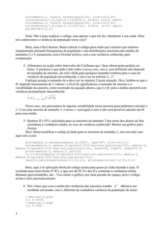 hist(medias.2, freq=F, breaks=seq(4,10), ylim=c(0,0.8))
curve(dnorm(x,7.01,sqrt(1.111006/2)), from=4, to=10, add=T)
hist(medias.3, freq=F, breaks=seq(4,10), ylim=c(0,0.8))
curve(dnorm(x,7.01,sqrt(1.111006/3)), from=4, to=10, add=T)
par(mfrow=c(1,1))
Nota: Não é para explicar o código, mas apenas o que ele faz, interpretar a sua saída. Dica:
nós conhecemos a variância da população nesse caso?
Bem, essa é fácil demais. Basta colocar o código para rodar que veremos que estamos
simplesmente plotando histogramas da população e das distribuições amostrais das médias de
tamanhos 2 e 3, juntamente com a Normal teórica, com a sua variância conhecida, para
comparação.
4. Afirmamos na seção sobre Intervalos de Confiança que “duas observações podem ser
feitas. A primeira é que nada é dito sobre n nesse caso, isto é, essa definição não depende
do tamanho da amostra, ela será válida para qualquer tamanho (embora para o caso de
variância da população desconhecida, n deve ser no mínimo 2...)”.
Explique porque o tamanho de n deve ser no mínimo 2 nesta situação. Dica: lembre-se que o
IC depende basicamente de 3 valores: o nível de significância, o tamanho da amostra e a
variabilidade da amostra, como mostrado na equação abaixo, que é o IC para a média amostral com
variância da população desconhecida:

x± tn −1,1− / 2
× s2
/n
Nesse caso, nós precisamos de alguma variabilidade nessa amostra para podermos calcular o
s2
. Com uma amostra de tamanho 1, o nosso s2
será igual a zero e não será possível calcular um IC
para essa média.
5. Quantos ICs 95% calculados para as amostras de tamanho 3 das notas dos alunos de fato
continham a verdadeira média, no caso da variância conhecida? Mostre um gráfico para
ilustrar.
Dica: Basta modificar o código já dado para as amostras de tamanho 2, mas em todo caso
aqui está a cola:
plot(medias.3,rep(mean(medias.3),1000), type="b", ylim=c(0,15))
arrows(medias.3, medias.3+(qnorm(0.975)*sqrt(var.pop(notas)/3)), medias.3,
medias.3-(qnorm(0.975)*sqrt(var.pop(notas)/3)), angle=90, code=3, length=0.1)
points(medias.3, medias.3, pch=19)
ic.3<-cbind(medias.3-(qnorm(0.975)*sqrt(var.pop(notas)/3)), medias.3,
medias.3+(qnorm(0.975)*sqrt(var.pop(notas)/3)))
length(c(which(mean(notas)<ic.3[,1]), which(mean(notas)>ic.3[,3])))
Bem, aqui é só aplicação direta do código acima para quem já vinha fazendo a aula. O
resultado para mim foram 47 ICs, o que nos dá 95,3% dos ICs contendo a verdadeira média.
Bastante aproximadinho, até... Vou omitir o gráfico, por uma questão de espaço, pois o código
acima o fará automaticamente.
6. Nós vimos que com a média das variâncias das amostras usando S
2
obtemos um
resultado enviesado, isto é, diferente da verdadeira variância da população de notas:
> mean(var.2.pop)
[1] 0.55545
> mean(var.3.pop)
[1] 0.7406
3
 