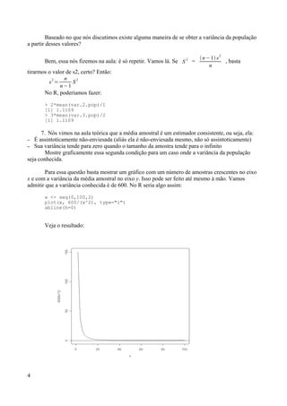 Baseado no que nós discutimos existe alguma maneira de se obter a variância da população
a partir desses valores?
Bem, essa nós fizemos na aula: é só repetir. Vamos lá. Se S 2
=
n−1 s
2
n
, basta
tirarmos o valor de s2, certo? Então:
s
2
=
n
n−1
S
2
No R, poderíamos fazer:
> 2*mean(var.2.pop)/1
[1] 1.1109
> 3*mean(var.3.pop)/2
[1] 1.1109
7. Nós vimos na aula teórica que a média amostral é um estimador consistente, ou seja, ela:
– É assintoticamente não-enviesada (aliás ela é não-enviesada mesmo, não só assintoticamente)
– Sua variância tende para zero quando o tamanho da amostra tende para o infinito
Mostre graficamente essa segunda condição para um caso onde a variância da população
seja conhecida.
Para essa questão basta mostrar um gráfico com um número de amostras crescentes no eixo
x e com a variância da média amostral no eixo y. Isso pode ser feito até mesmo à mão. Vamos
admitir que a variância conhecida é de 600. No R seria algo assim:
x <- seq(0,100,2)
plot(x, 600/(x^2), type="l")
abline(h=0)
Veja o resultado:
4
 