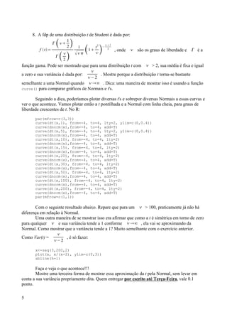 8. A fdp de uma distribuição t de Student é dada por:
f t=
 
1
2 
 
2 
1
 1
t2
 −
1
2
, onde  são os graus de liberdade e  é a
função gama. Pode ser mostrado que para uma distribuição t com  > 2, sua média é fixa e igual
a zero e sua variância é dada por:

−2
. Mostre porque a distribuição t torna-se bastante
semelhante a uma Normal quando ∞ . Dica: uma maneira de mostrar isso é usando a função
curve() para comparar gráficos de Normais e t's.
Seguindo a dica, poderíamos plotar diversas t's e sobrepor diversas Normais a essas curvas e
ver o que acontece. Vamos plotar então a t pontilhada e a Normal com linha cheia, para graus de
liberdade crescentes de t. No R:
par(mfrow=c(3,3))
curve(dt(x,1), from=-4, to=4, lty=2, ylim=c(0,0.4))
curve(dnorm(x),from=-4, to=4, add=T)
curve(dt(x,5), from=-4, to=4, lty=2, ylim=c(0,0.4))
curve(dnorm(x),from=-4, to=4, add=T)
curve(dt(x,10), from=-4, to=4, lty=2)
curve(dnorm(x),from=-4, to=4, add=T)
curve(dt(x,15), from=-4, to=4, lty=2)
curve(dnorm(x),from=-4, to=4, add=T)
curve(dt(x,20), from=-4, to=4, lty=2)
curve(dnorm(x),from=-4, to=4, add=T)
curve(dt(x,30), from=-4, to=4, lty=2)
curve(dnorm(x),from=-4, to=4, add=T)
curve(dt(x,50), from=-4, to=4, lty=2)
curve(dnorm(x),from=-4, to=4, add=T)
curve(dt(x,100), from=-4, to=4, lty=2)
curve(dnorm(x),from=-4, to=4, add=T)
curve(dt(x,200), from=-4, to=4, lty=2)
curve(dnorm(x),from=-4, to=4, add=T)
par(mfrow=c(1,1))
Com o seguinte resultado abaixo. Repare que para um  > 100, praticamente já não há
diferença em relação à Normal.
Uma outra maneira de se mostrar isso era afirmar que como a t é simétrica em torno de zero
para qualquer  e sua variância tende a 1 conforme ∞ , ela vai se aproximando da
Normal. Como mostrar que a variância tende a 1? Muito semelhante com o exercício anterior.
Como Var(t) =

−2
, é só fazer:
x<-seq(3,200,2)
plot(x, x/(x-2), ylim=c(0,3))
abline(h=1)
Faça e veja o que acontece!!!
Mostre uma terceira forma de mostrar essa aproximação da t pela Normal, sem levar em
conta a sua variância propriamente dita. Quem entregar por escrito até Terça-Feira, vale 0.1
ponto.
5
 