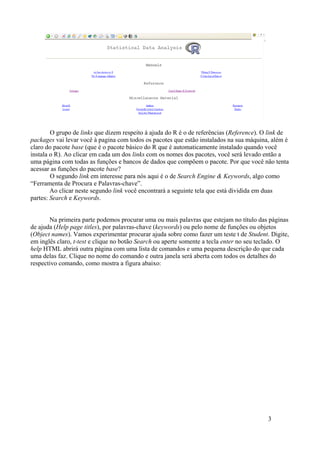 O grupo de links que dizem respeito à ajuda do R é o de referências (Reference). O link de
packages vai levar você à pagina com todos os pacotes que estão instalados na sua máquina, além é
claro do pacote base (que é o pacote básico do R que é automaticamente instalado quando você
instala o R). Ao clicar em cada um dos links com os nomes dos pacotes, você será levado então a
uma página com todas as funções e bancos de dados que compõem o pacote. Por que você não tenta
acessar as funções do pacote base?
O segundo link em interesse para nós aqui é o de Search Engine & Keywords, algo como
“Ferramenta de Procura e Palavras-chave”.
Ao clicar neste segundo link você encontrará a seguinte tela que está dividida em duas
partes: Search e Keywords.
Na primeira parte podemos procurar uma ou mais palavras que estejam no título das páginas
de ajuda (Help page titles), por palavras-chave (keywords) ou pelo nome de funções ou objetos
(Object names). Vamos experimentar procurar ajuda sobre como fazer um teste t de Student. Digite,
em inglês claro, t-test e clique no botão Search ou aperte somente a tecla enter no seu teclado. O
help HTML abrirá outra página com uma lista de comandos e uma pequena descrição do que cada
uma delas faz. Clique no nome do comando e outra janela será aberta com todos os detalhes do
respectivo comando, como mostra a figura abaixo:
3
 
