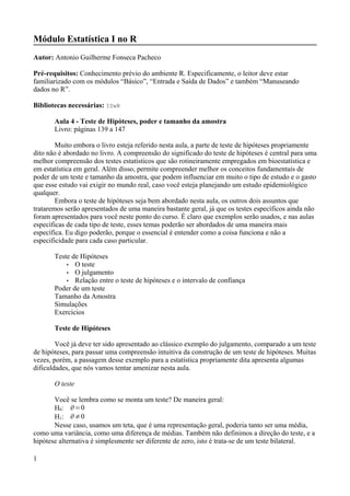 Módulo Estatística I no R
Autor: Antonio Guilherme Fonseca Pacheco
Pré-requisitos: Conhecimento prévio do ambiente R. Especificamente, o leitor deve estar
familiarizado com os módulos “Básico”, “Entrada e Saída de Dados” e também “Manuseando
dados no R”.
Bibliotecas necessárias: ISwR
Aula 4 - Teste de Hipóteses, poder e tamanho da amostra
Livro: páginas 139 a 147
Muito embora o livro esteja referido nesta aula, a parte de teste de hipóteses propriamente
dito não é abordado no livro. A compreensão do significado do teste de hipóteses é central para uma
melhor compreensão dos testes estatísticos que são rotineiramente empregados em bioestatística e
em estatística em geral. Além disso, permite compreender melhor os conceitos fundamentais de
poder de um teste e tamanho da amostra, que podem influenciar em muito o tipo de estudo e o gasto
que esse estudo vai exigir no mundo real, caso você esteja planejando um estudo epidemiológico
qualquer.
Embora o teste de hipóteses seja bem abordado nesta aula, os outros dois assuntos que
trataremos serão apresentados de uma maneira bastante geral, já que os testes específicos ainda não
foram apresentados para você neste ponto do curso. É claro que exemplos serão usados, e nas aulas
específicas de cada tipo de teste, esses temas poderão ser abordados de uma maneira mais
específica. Eu digo poderão, porque o essencial é entender como a coisa funciona e não a
especificidade para cada caso particular.
Teste de Hipóteses
• O teste
• O julgamento
• Relação entre o teste de hipóteses e o intervalo de confiança
Poder de um teste
Tamanho da Amostra
Simulações
Exercícios
Teste de Hipóteses
Você já deve ter sido apresentado ao clássico exemplo do julgamento, comparado a um teste
de hipóteses, para passar uma compreensão intuitiva da construção de um teste de hipóteses. Muitas
vezes, porém, a passagem desse exemplo para a estatística propriamente dita apresenta algumas
dificuldades, que nós vamos tentar amenizar nesta aula.
O teste
Você se lembra como se monta um teste? De maneira geral:
H0: =0
H1: ≠0
Nesse caso, usamos um teta, que é uma representação geral, poderia tanto ser uma média,
como uma variância, como uma diferença de médias. Também não definimos a direção do teste, e a
hipótese alternativa é simplesmente ser diferente de zero, isto é trata-se de um teste bilateral.
1
 