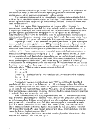 O primeiro conceito-chave que deve ser frisado nesse caso é que teta é um parâmetro e não
uma estatística, ou seja, é uma característica da população (que nós não conhecemos e jamais
conheceremos, a não ser que realizemos um censo) e não da amostra.
O segundo conceito importante é que este parâmetro possui uma determinada distribuição
teórica, e é sobre esta distribuição que os testes são feitos. Epa! Tem algo errado aqui. Se tudo nesse
teste de hipóteses se refere à população que eu não conheço, inclusive a distribuição de teta, onde
entra a minha amostra?
Pois é: essa é a parte difícil. Isso mais parece um beco sem saída... Nem tanto. Os
parâmetros da população serão na verdade inferidos a partir de estatísticas tiradas da amostra. Bem,
a pergunta que vem a seguir seria: mas se não temos informação alguma sobre a população, como
posso ter a garantia que uma amostra desta população vai ser capaz de me dar informações
suficientes para inferir os valores dos parâmetros? Bem, é aí que entram alguns resultados que nós
até já discutimos. É claro que vamos nos basear no mais fácil. Que tal o Teorema do Limite Central
(TLC)? Lembra dele? Será que ele poderia nos ajudar de alguma maneira nesse nosso problema?
Digamos que o nosso  seja a média de uma população qualquer... E agora, alguma pista
que nos ajude? É isso mesmo, podemos usar o TLC para nos ajudar a conhecer alguma coisa sobre
este parâmetro. Como já vimos anteriormente, a média amostral de qualquer distribuição, para um
tamanho de amostra suficientemente grande seguirá uma distribuição Normal com média  e
variância 
2
/n . Hum... parece mesmo que esse negócio pode me ajudar, já que nesse caso, nós
temos pistas sobre parâmetros da população (  e 
2
) a partir da nossa amostra... E lembre-
se: esse resultado independe da distribuição da população para um n suficientemente grande.
Vamos ver um exemplo mais específico, então. Digamos que uma população de indivíduos
sadios tenha uma pressão arterial média (PAM) de 100 mmHg, com variância de 625mmHg2
.
Vamos desenhar um estudo para selecionar uma amostra de 100 idosos internados em uma unidade
hospitalar e avaliar se a PAM desse grupo pode ser considerada normal. Como não temos nenhuma
informação sobre a PAM desses idosos, vamos usar um teste bilateral:
H0: −0=0
H1: −0≠0
Como o 0 é uma constante e é conhecido nesse caso, podemos reescrever esse teste:
H0: −100=0
H1: −100≠0
Antes de bater o desespero, você entendeu que o “100” são os 100mmHg de média da
população, né? Bom... Agora, o que diabos esse −100 está fazendo no lugar do teta lá em
cima? Não se preocupe com isso, pois é apenas um algebrismo. Você pode diminuir uma constante
de um parâmetro para fazer um teste de hipóteses. Aliás, como você deve se lembrar, podemos até
testar a diferença de dois parâmetros, no caso de estarmos testando médias de dois grupos diferentes
– confundiu? Tudo bem, veremos isso mais tarde...
Bem, voltando ao nosso teste, por que agora nós temos esse  menos uma constante no
lugar de teta? Isso é bastante confuso na minha opinião. Repare bem o que estamos testando aqui:
eu tenho uma população de idosos internados (que é uma sub-população de uma população mais
geral, por exemplo a população de uma cidade.) Ora, essa sub-população tem uma PAM média
(olha a cacofonia...) que eu nunca conhecerei de fato, a não ser que faça um censo de todos os
idosos internados em todos os hospitais digamos dessa cidade. Ao invés disso, vamos selecionar
100 deles e inferir a sua PAM, a qual eu quero comparar com a PAM de uma população geral para
ver se elas diferem significativamente... Ufa!!!
Aliás, meus amigos, pensem bem e vejam que essa situação aqui na prática mesmo vai ser
bem difícil de acontecer... mas enfim, deixa prá lá...
2
 