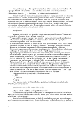 Certo, então esse  sobre o qual queremos fazer inferências é a PAM média dessa sub-
população. Quando selecionarmos a nossa amostra e calcularmos a sua média, estaremos
evidentemente diante de 
x e usaremos o TLC para nos ajudar nessa tarefa.
Uma observação importante antes de seguirmos adiante é que nesse momento nós ainda não
conhecemos a média amostral, mas no entanto já estabelecemos o teste de hipóteses que iremos
usar. Nós estamos na fase do desenho do experimento, antes dele se realizar. Você deve estar
imaginando agora que na prática do dia-a-dia muitas vezes os dados já foram colhidos e você estará
analisando esses dados sem ter planejado experimento algum... Essa é uma discussão muito
interessante, e voltaremos a falar sobre ela mais tarde nessa aula, embora seja impossível esgotar
esse assunto, que é de fato um tema de intenso debate.
O julgamento
Agora que o nosso teste está entendido, vamos passar ao nosso julgamento. Vamos repetir
as regras desse julgamento só para refrescar a memória:
• Toda pessoa é inocente até que se prove o contrário – aqui esse fato é traduzido pela hipótese
nula, que trata da igualdade da diferença entre a verdadeira média da sub-população, e a
constante que queremos testar com o valor zero;
• Os jurados ainda não conhecem as evidências que serão apresentadas (os dados), mas já sabem
as possíveis hipóteses, inocente ou culpado – inocente é a igualdade e culpado é a diferença.
Note que as hipóteses devem ser estabelecidas antes da apresentação das evidências;
• Existem dois enganos que podem acontecer neste julgamento: a absolvição de um culpado ou a
condenação de um inocente – são os erros Tipo II e Tipo I, respectivamente;
• O pior engano possível é sem dúvida condenar um inocente (muito embora algumas pessoas
possam discordar...) Seria tão grave, que gostaríamos de ter total controle sobre esse tipo de
engano, estabelecendo um limite para ele, antes mesmo de conhecermos as evidências – é o
estabelecimento do alfa – que geralmente é de 0.05 ou 5%. Não estranhe: isso quer dizer
exatamente o que você entendeu, ou seja, até 5% dos inocentes podem ir para a cadeia...
• O engano de absolver um culpado é considerado menos grave, e nos damos o direito de nos
preocuparmos com ele após a apresentação das evidências, aliás, preferimos até fazer o
contrário: estabelecer a nossa capacidade de, apresentadas as evidências, sermos capazes de
provar que um culpado é realmente culpado, o que dependerá da qualidade e da quantidade de
evidências apresentadas – É o famoso poder do teste, também conhecido como 1− e que
como veremos vai depender da qualidade e quantidade dos dados coletados;
Passemos então à apresentação das evidências coletadas:
n = 100

x = 112.28
s2
= 22.72
Claro que essa mágica foi feita no R. Caso queira fazer também, com resultados algo
diferentes, crie um vetor assim:
pam.idosos<-rnorm(100, mean=110, sd=25)
E depois calcule a média e desvio-padrão desse vetor.
Voltando ao nosso julgamento, os advogados de defesa pedem a inclusão da variância da
população, que é conhecida e igual a 625 mmHg2
, pedido que é imediatamente indeferido pelo juiz
(alguém sabe explicar porque?).
Bem, na impossibilidade de usar a variância da população, teremos que lançar mão de um
teste t para uma amostra, que como você deve se lembrar, usa a variância da amostra no seu lugar, e
3
 