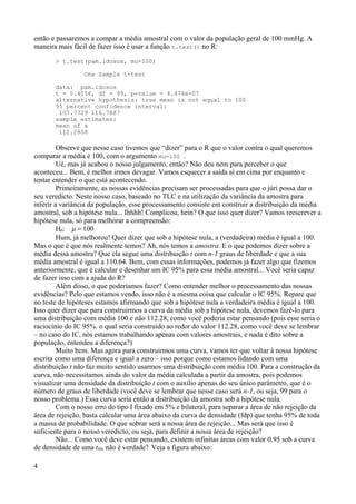 então e passaremos a compar a média amostral com o valor da população geral de 100 mmHg. A
maneira mais fácil de fazer isso é usar a função t.test() no R:
> t.test(pam.idosos, mu=100)
One Sample t-test
data: pam.idosos
t = 5.4056, df = 99, p-value = 4.474e-07
alternative hypothesis: true mean is not equal to 100
95 percent confidence interval:
107.7729 116.7887
sample estimates:
mean of x
112.2808
Observe que nesse caso tivemos que “dizer” para o R que o valor contra o qual queremos
comparar a média é 100, com o argumento mu=100 .
Ué, mas já acabou o nosso julgamento, então? Não deu nem para perceber o que
aconteceu... Bem, é melhor irmos devagar. Vamos esquecer a saída aí em cima por enquanto e
tentar entender o que está acontecendo.
Primeiramente, as nossas evidências precisam ser processadas para que o júri possa dar o
seu veredicto. Neste nosso caso, baseado no TLC e na utilização da variância da amostra para
inferir a variância da população, esse processamento consiste em construir a distribuição da média
amostral, sob a hipótese nula... Ihhhh! Complicou, hein? O que isso quer dizer? Vamos reescrever a
hipótese nula, só para melhorar a compreensão:
H0: =100
Hum, já melhorou! Quer dizer que sob a hipótese nula, a (verdadeira) média é igual a 100.
Mas o que é que nós realmente temos? Ah, nós temos a amostra. E o que podemos dizer sobre a
média dessa amostra? Que ela segue uma distribuição t com n-1 graus de liberdade e que a sua
média amostral é igual a 110.64. Bem, com essas informações, podemos já fazer algo que fizemos
anteriormente, que é calcular e desenhar um IC 95% para essa média amostral... Você seria capaz
de fazer isso com a ajuda do R?
Além disso, o que poderíamos fazer? Como entender melhor o processamento das nossas
evidências? Pelo que estamos vendo, isso não é a mesma coisa que calcular o IC 95%. Repare que
no teste de hipóteses estamos afirmando que sob a hipótese nula a verdadeira média é igual a 100.
Isso quer dizer que para construirmos a curva da média sob a hipótese nula, devemos fazê-lo para
uma distribuição com média 100 e não 112.28, como você poderia estar pensando (pois esse seria o
raciocínio do IC 95%. o qual seria construído ao redor do valor 112.28, como você deve se lembrar
– no caso do IC, nós estamos trabalhando apenas com valores amostrais, e nada é dito sobre a
população, entendeu a diferença?)
Muito bem. Mas agora para construirmos uma curva, vamos ter que voltar à nossa hipótese
escrita como uma diferença e igual a zero – isso porque como estamos lidando com uma
distribuição t não faz muito sentido usarmos uma distribuição com média 100. Para a construção da
curva, não necessitamos ainda do valor da média calculada a partir da amostra, pois podemos
visualizar uma densidade da distribuição t com o auxílio apenas do seu único parâmetro, que é o
número de graus de liberdade (você deve se lembrar que nesse caso será n-1, ou seja, 99 para o
nosso problema.) Essa curva seria então a distribuição da amostra sob a hipótese nula.
Com o nosso erro do tipo I fixado em 5% e bilateral, para separar a área de não rejeição da
área de rejeição, basta calcular uma área abaixo da curva de densidade (fdp) que tenha 95% de toda
a massa de probabilidade. O que sobrar será a nossa área de rejeição... Mas será que isso é
suficiente para o nosso veredicto, ou seja, para definir a nossa área de rejeição?
Não... Como você deve estar pensando, existem infinitas áreas com valor 0.95 sob a curva
de densidade de uma t99, não é verdade?. Veja a figura abaixo:
4
 