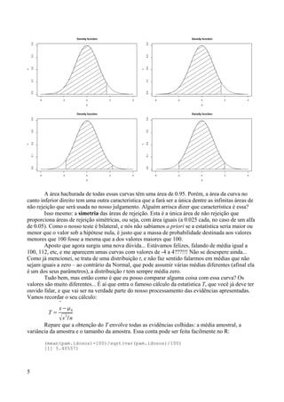 A área hachurada de todas essas curvas têm uma área de 0.95. Porém, a área da curva no
canto inferior direito tem uma outra característica que a fará ser a única dentre as infinitas áreas de
não rejeição que será usada no nosso julgamento. Alguém arrisca dizer que característica é essa?
Isso mesmo: a simetria das áreas de rejeição. Esta é a única área de não rejeição que
proporciona áreas de rejeição simétricas, ou seja, com área iguais (a 0.025 cada, no caso de um alfa
de 0.05). Como o nosso teste é bilateral, e nós não sabíamos a priori se a estatística seria maior ou
menor que o valor sob a hipótese nula, é justo que a massa de probabilidade destinada aos valores
menores que 100 fosse a mesma que a dos valores maiores que 100.
Aposto que agora surgiu uma nova dúvida... Estávamos felizes, falando de média igual a
100, 112, etc, e me aparecem umas curvas com valores de -4 a 4???!!! Não se desespere ainda...
Como já mencionei, se trata de uma distribuição t, e não faz sentido falarmos em médias que não
sejam iguais a zero – ao contrário da Normal, que pode assumir várias médias diferentes (afinal ela
é um dos seus parâmetros), a distribuição t tem sempre média zero.
Tudo bem, mas então como é que eu posso comparar alguma coisa com essa curva? Os
valores são muito diferentes... É aí que entra o famoso cálculo da estatística T, que você já deve ter
ouvido falar, e que vai ser na verdade parte do nosso processamento das evidências apresentadas.
Vamos recordar o seu cálculo:
T =

x−0
s
2
/n
Repare que a obtenção do T envolve todas as evidências colhidas: a média amostral, a
variância da amostra e o tamanho da amostra. Essa conta pode ser feita facilmente no R:
(mean(pam.idosos)-100)/sqrt(var(pam.idosos)/100)
[1] 5.405571
5
-4 -2 0 2 4
0.0
0.1
0.2
0.3
0.4
Density function
X
Y
-4 -2 0 2 4
0.0
0.1
0.2
0.3
0.4
Density function
X
Y
-4 -2 0 2 4
0.0
0.1
0.2
0.3
0.4
Density function
X
Y
-4 -2 0 2 4
0.0
0.1
0.2
0.3
0.4
Density function
X
Y
 