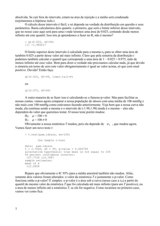 absolvida. Se cair fora do intervalo, estará na área de rejeição e a média será condenada
(rejeitaremos a hipótese nula.)
O cálculo desse intervalo é fácil, e só depende na verdade da distribuição em questão e seus
parâmetros. Basta calcularmos dois quantis: o primeiro, que será o limite inferior desse intervalo,
que no nosso caso aqui será para uma t onde teremos uma área de 0.025, contando desde menos
infinito até este quantil. Isso nós já aprendemos a fazer no R, não é mesmo?
> qt(0.025, df=99)
[1] -1.984217
O limite superior deste intervalo é calculado para a mesma t99 para se obter uma área de
também 0.025 a partir desse valor até mais infinito. Claro que pela simetria da distribuição t
podemos também calcular o quantil que corresponde a uma área de 1 – 0.025 = 0.975, indo de
menos infinito até esse valor. Bem para dizer a verdade não precisamos calcular nada, já que devido
à simetria em torno de zero este valor obrigatoriamente é igual ao valor acima, só que com sinal
positivo. Duvida? Então faça:
qt(0.025, df=99, lower.tail=F)
ou
qt(0.975, df=99)
A outra maneira de se fazer isso é calculando-se o famoso p-valor. Mas para facilitar as
nossas contas, vamos agora comparar a nossa população de idosos com uma média de 106 mmHg e
não mais com 100 mmHg como estávamos fazendo anteriormente. Veja bem que a nossa curva não
muda, ela continua sendo a mesma e o intervalo de (-1.98,1.98) ainda é o mesmo – eles não
dependem do valor que queremos testar. O nosso teste porém mudou:
H0: −106=0
H1: −106≠0
Obviamente a nossa estatística T mudou, pois ela depende de 0 , que mudou agora.
Vamos fazer um novo teste t:
> t.test(pam.idosos, mu=106)
One Sample t-test
data: pam.idosos
t = 2.7646, df = 99, p-value = 0.006799
alternative hypothesis: true mean is not equal to 106
95 percent confidence interval:
107.7729 116.7887
sample estimates:
mean of x
112.2808
Repare que obviamente o IC 95% para a média amostral também não mudou. Aliás,
somente dois valores foram alterados: o valor da estatística T e justamente o p-valor. Como
funciona então o p-valor? É simples: o p-valor é a área sob a curva (nesse caso a t99) a partir do
quantil do mesmo valor da estatística T que foi calculada até mais infinito (para um T positivo), ou
a área de menos infinito até a estatística T, se ela for negativa. Como recaímos no primeiro caso,
vamos ver como fica:
7
 