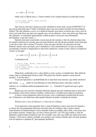 p−valor= ∫
T
∞
f t dt
Onde a f(t) é a fdp de uma t99. Vamos conferir no R, usando funções já conhecidas nossas:
> pt(2.7646, df=99, lower.tail=F)
[1] 0.003399186
Epa! Esse p-valor não é igual ao p-valor calculado no nosso teste t acima (0.006799)!!!! O
que está acontecendo aqui? Calma. O problema aqui é que nós estamos fazendo um teste bilateral,
lembra? Nós não sabíamos a priori se a média da amostra seria maior ou menor que o meu valor de
teste (você pode dizer que para este segundo caso, nós já sabíamos... bom, mas temos que fingir que
não sabíamos, ou estaríamos apresentando evidências para o nosso júri com informações
privilegiadas, o que não é justo...)
Quando estávamos construindo a nossa área de não rejeição, o fato de acharmos duas áreas
de rejeição simétricas fez sentido, para este teste bilateral, mas não dá para entender muito bem para
o caso do p-valor, Não é mesmo? É mesmo! Tanto que para calcular o p-valor para um teste
bilateral, usamos uma convenção, que é multiplicar o valor encontrado por 2 (o que na verdade
corresponde a calcular a integral para os intervalos simétricos e somar os dois valores.) Complicou?
Vamos ver devagar:
p−valor=2× ∫
T
∞
f t dt = ∫
T
∞
f t dt  ∫
−∞
−T
f t dt
Conferindo no R:
> 2*pt(2.7646, df=99, lower.tail=F)
[1] 0.006798372
> pt(2.7646, df=99, lower.tail=F)+pt(-2.7646, df=99)
[1] 0.006798372
Muito bem, conferindo com o valor obtido no teste t acima, o resultado bate. Mas afinal de
contas, qual é a interpretação desse p-valor? Não parece tão intuitivo quanto a nossa área de
rejeição... E de fato não é...
O que ele representa é a probabilidade de se selecionar uma amostra, cuja média amostral é
pelo menos 
x−0
(pode ser esta diferença ou uma diferença maior, mais para o lado do
infinito), se a verdadeira média da população fosse 0 . Entendeu? É aquela área que a gente
calculou...
Repare que este conceito é bastante diferente daquele que nós estudamos para os intervalos
de confiança e bem menos intuitivo também. Ainda assim é a medida mais usada em estatística.
E assim o nosso julgamento entra em recesso, com a condenação incondicional do nosso
réu. Voltaremos a ele ainda mais tarde quando falarmos de poder e tamanho de amostra
Relação entre o teste de hipóteses e o intervalo de confiança
Você agora deve estar pensando: bom, o teste de hipóteses com as suas áreas de rejeição e
p-valores são conceitualmente diferentes dos intervalos de confiança. Mas é muito comum,
especialmente em Epidemiologia vermos relatadas ambas as medidas, lado a lado, e tem uma coisa
que sempre acontece: sempre que o p-valor é menor que 0.05, o IC 95% não contém o valor do
parâmetro sendo testado na hipótese nula. Por exemplo, uma odds ratio (OR) que tenha um p-valor
relatado < 0.05 nunca contém a unidade, sim, porque o que estamos falando aqui vale para qualquer
teste de hipóteses e qualquer IC, para qualquer parâmetro.
8
 