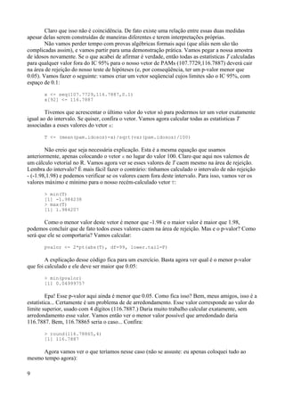 Claro que isso não é coincidência. De fato existe uma relação entre essas duas medidas
apesar delas serem construídas de maneiras diferentes e terem interpretações próprias.
Não vamos perder tempo com provas algébricas formais aqui (que aliás nem são tão
complicadas assim), e vamos partir para uma demonstração prática. Vamos pegar a nossa amostra
de idosos novamente. Se o que acabei de afirmar é verdade, então todas as estatísticas T calculadas
para qualquer valor fora do IC 95% para o nosso vetor de PAMs (107.7729,116.7887) deverá cair
na área de rejeição do nosso teste de hipóteses (e, por conseqüência, ter um p-valor menor que
0.05). Vamos fazer o seguinte: vamos criar um vetor seqüencial cujos limites são o IC 95%, com
espaço de 0.1:
x <- seq(107.7729,116.7887,0.1)
x[92] <- 116.7887
Tivemos que acrescentar o último valor do vetor só para podermos ter um vetor exatamente
igual ao do intervalo. Se quiser, confira o vetor. Vamos agora calcular todas as estatísticas T
associadas a esses valores do vetor x:
T <- (mean(pam.idosos)-x)/sqrt(var(pam.idosos)/100)
Não creio que seja necessária explicação. Esta é a mesma equação que usamos
anteriormente, apenas colocando o vetor x no lugar do valor 100. Claro que aqui nos valemos de
um cálculo vetorial no R. Vamos agora ver se esses valores de T caem mesmo na área de rejeição.
Lembra do intervalo? É mais fácil fazer o contrário: tínhamos calculado o intervalo de não rejeição
- (-1.98,1.98) e podemos verificar se os valores caem fora deste intervalo. Para isso, vamos ver os
valores máximo e mínimo para o nosso recém-calculado vetor T:
> min(T)
[1] -1.984238
> max(T)
[1] 1.984207
Como o menor valor deste vetor é menor que -1.98 e o maior valor é maior que 1.98,
podemos concluir que de fato todos esses valores caem na área de rejeição. Mas e o p-valor? Como
será que ele se comportaria? Vamos calcular:
pvalor <- 2*pt(abs(T), df=99, lower.tail=F)
A explicação desse código fica para um exercício. Basta agora ver qual é o menor p-valor
que foi calculado e ele deve ser maior que 0.05:
> min(pvalor)
[1] 0.04999757
Epa! Esse p-valor aqui ainda é menor que 0.05. Como fica isso? Bem, meus amigos, isso é a
estatística... Certamente é um problema de de arredondamento. Esse valor corresponde ao valor do
limite superior, usado com 4 dígitos (116.7887.) Daria muito trabalho calcular exatamente, sem
arredondamento esse valor. Vamos então ver o menor valor possível que arredondado daria
116.7887. Bem, 116.78865 seria o caso... Confira:
> round(116.78865,4)
[1] 116.7887
Agora vamos ver o que teríamos nesse caso (não se assuste: eu apenas coloquei tudo ao
mesmo tempo agora):
9
 