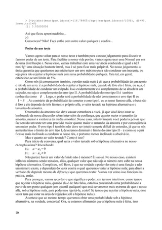 > 2*pt(abs((mean(pam.idosos)-116.78865)/sqrt(var(pam.idosos)/100)), df=99,
lower.tail=F)
[1] 0.05000006
Até que ficou aproximadinho...
;-)
Convenceu? Não? Faça então com outro valor qualquer e confira...
Poder de um teste
Vamos agora voltar para o nosso teste e também para o nosso julgamento para discutir o
famoso poder de um teste. Para facilitar a nossa vida porém, vamos agora usar uma Normal em vez
de uma distribuição t. Nesse caso, vamos trabalhar com uma variância conhecida e igual a 625
mmHg2,
uma situação bastante irreal, mas é só para ficar mais palpável. No nosso julgamento, a
única garantia que queríamos era estabelecer um erro máximo para não condenar um inocente, ou
seja para não rejeitar a hipótese nula com uma probabilidade qualquer. Para tal, em geral,
estabelece-se um limite de 5%.
Como nós já comentamos também, o poder nada mais é do que a probabilidade de um acerto
e não de um erro: é a probabilidade de rejeitar a hipótese nula, quando de fato ela é falsa, ou seja, é
a probabilidade de condenar um culpado. Isso evidentemente é o complemento de se absolver um
culpado, ou seja o complemento do erro tipo II. A probabilidade do erro tipo II é também
conhecida como  . Logo, o poder será a probabilidade de não cometermos o erro tipo II ou
1−  . Ao contrário da probabilidade de cometer o erro tipo I, ou o nosso famoso alfa, o beta não
é fixo e ele depende de três fatores: o próprio alfa, o valor testado na hipótese alternativa e o
tamanho da amostra.
O tamanho da amostra não deve causar estranheza a você, já que você deve estar se
lembrando da nossa discussão sobre intervalos de confiança, que quanto maior o tamanho da
amostra, menor a variância da média amostral. Nesse caso, intuitivamente você poderia pensar que
faz sentido um teste ter uma precisão maior quanto maior o tamanho da amostra e por conseqüência
um maior poder. O erro tipo I também não deve ser intuitivamente difícil de entender, já que se nós
aumentarmos o limite do erro tipo I, deveremos diminuir o limite do erro tipo II – é como se o júri
ficasse mais inclinado a condenar o nosso réu, e portanto menos inclinado a absolvê-lo.
Mas e quanto ao valor testado? Como é isso?
Para início de conversa, qual seria o valor testado sob a hipótese alternativa no nosso
exemplo acima? Recordando:
H0: −0
=0
H1: −0
≠0
Não parece haver um valor definido não é mesmo? É isso aí. No nosso caso, existem
infinitos números sendo testados, aliás, qualquer valor que não seja o número zero cabe na nossa
hipótese alternativa. Complicou, né? Bem, é que na verdade o poder do teste é uma função e não
um número exato, e dependerá do valor contra o qual queremos testar a hipótese nula; para dizer a
verdade ele depende mesmo da diferença que queremos testar. Vamos ver como isso funciona na
prática, então.
Para começar, vamos recordar o que significa o poder, em termos intuitivos: como temos
que rejeitar a hipótese nula, quando ela é de fato falsa, estamos procurando uma probabilidade a
partir de um ponto qualquer (um quantil qualquer) que está certamente mais extrema do que o nosso
alfa, sob a hipótese nula, para podermos rejeitá-la, certo? Se temos que rejeitar a hipótese nula, esse
valor tem que estar na área de rejeição (sob a hipótese nula.)
Acontece que ao mesmo tempo queremos obter uma probabilidade sob a hipótese
alternativa, na verdade, concorda? Ora, se estamos afirmando que a hipótese nula é falsa, isso
10
 