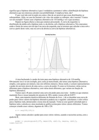 significa que a hipótese alternativa é que é verdadeira e portanto é sobre a distribuição da hipótese
alternativa que nos interessa calcular essa probabilidade. Complicou bem, não?
É que você não está levando em conta o fato de ser possível que essas distribuições se
sobreponham. Aliás, no caso da Normal e da t elas vão sempre se sobrepor, não é mesmo? Vamos
ver um exemplo? Vamos usar a hipótese alternativa de 110 mmHg e ver o que acontece.
Repare na figura abaixo a área que estamos procurando. A curva da esquerda é a
distribuição da média sob a hipótese nula e a da direita, sob a hipótese alternativa. Nós marcamos
então o limite do nosso erro do tipo I na curva da esquerda, mas aí teremos que calcular a área sob a
curva a partir deste valor, mas na curva da direita (a curva da hipótese alternativa).
A área hachurada é o poder do teste para uma hipótese alternativa de 110 mmHg.
Obviamente isso é só um exemplo, pois como já mencionado, não temos uma hipótese alternativa
simples, com apenas um número, mas sim infinitos números. Desse modo, é comum representarmos
o poder de um teste através de uma curva, a curva de poder. É como se tivéssemos várias curvas
diferentes para a hipótese alternativa, com várias áreas diferentes, que variam em função da
hipótese alternativa.
Vamos usar o R para construir uma curva de poder para esse teste – lembre-se que estamos
mantendo fixos o nosso tamanho de amostra de 100 e ainda o nosso alfa de 0.05!!!
Bem, uma maneira intuitiva (diferente da fórmula do livro...) de se desenhar essa curva de
poder para vários valores da hipótese alternativa poderia ser o seguinte: calculamos o valor crítico
para a hipótese nula, demarcando a nossa área de rejeição. Toma-se esse quantil calculado para a
hipótese nula e calcula-se a área mostrada no gráfico acima para vários valores diferentes. Vamos
começar criando esses valores, digamos de 100 a 120:
x <- seq(100,120,1)
Agora vamos calcular o poder para esses vários valores, usando o raciocínio acima, com a
ajuda do R:
poder <- pnorm(qnorm(0.975, mean=100, sd=2.5), mean=x, sd=2.5,
lower.tail=F)
11
 