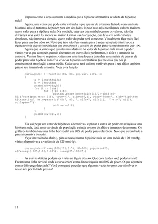 Reparou como a área aumenta à medida que a hipótese alternativa se afasta da hipótese
nula?
Agora, uma coisa que pode estar estranha é que apesar de estarmos lidando com um teste
bilateral, nós só tratamos de poder para um dos lados. Nesse caso nós escolhemos valores maiores
que o valor para a hipótese nula. Na verdade, uma vez que estabelecemos os valores, não faz
diferença se o valor foi menor ou maior. Com o uso da equação, que leva em conta valores
absolutos, não importa a direção, que o valor do poder será o mesmo. Visualmente fica mais fácil
fazer para um dos lados só. Note que isso não funcionaria para o meu raciocínio intuitivo, e a
equação teria que ser modificada um pouco para o cálculo do poder para valores menores que 100.
Agora que já vimos que quanto mais distante do valor da hipótese nula maior o poder,
vamos ver o que acontece quando alteramos os outros dois parâmetros, o alfa e o tamanho da
amostra. Vamos fazer o seguinte: criaremos uma função para desenhar uma matriz de curvas de
poder para uma hipótese nula fixa e várias hipóteses alternativas (as mesmas que nós já
construímos) em relação a uma média. Cada curva terá valores variáveis para o seu alfa e também
para o seu tamanho de amostra. Veja esta função:
curva.poder <- function(H1, H0, pop.var, alfa, n)
{
a <- length(alfa)
b <- length(n)
par(mfrow=c(a,b))
for (i in 1:a){
for (j in 1:b){
plot(H1,pnorm(qnorm(alfa[i]/2)+abs((H0-
H1))/sqrt(pop.var/n[j])), type="l", ylim=c(0,1), ylab="Poder", xlab="Hipótese
Alternativa", main=paste(c("H0:", H0, ", alfa=", alfa[i], " e n=", n[j]),
collapse=""))
abline(h=0.8)
}
}
par(mfrow=c(1,1))
}
Ela vai pegar um vetor de hipóteses alternativas, e plotar a curva de poder em relação a uma
hipótese nula, dada uma variância da população e ainda vetores de alfas e tamanhos de amostra. Os
gráficos também têm uma linha horizontal em 80% de poder para referência. Note que o resultado é
para alternativa bicaudal.
Veja um resultado abaixo, para a nossa mesma hipótese nula de uma média de 100 mmHg,
várias alternativas e a variância de 625 mmHg2
:
curva.poder(H1=seq(100,115,0.5), H0=100, pop.var=625,
alfa=seq(0.025,0.10,0.025), n=seq(25,100,25))
As curvas obtidas podem ser vistas na figura abaixo. Que conclusões você poderia tirar?
Façam uma linha vertical onde a curva cruza com a linha traçada em 80% de poder. O que acontece
com a diferença detectada? Você consegue perceber que algumas vezes teremos que absolver o
nosso réu por falta de provas?
13
 