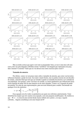 Mas eu tenho certeza que agora você está se perguntado: bom, se isso é uma área sob uma
curva, deve ter uma daquelas cobrinhas (nome “carinhoso” da integral) que representa essa joça,
não é mesmo? É mesmo! Tanto que eu vou deixar essa como exercício para vocês!!!
Tamanho da amostra
Por último, vamos ver um pouco mais sobre o tamanho da amostra, que como você já notou
influencia bastante o poder do teste. Isso tudo é muito bonito, mas na prática mesmo de um desenho
de estudo, a decisão final que terá que ser tomada é quanto ao tamanho da amostra a ser coletada da
sua população. Isso porque, como você deve ter notado, os outros parâmetros que influenciam nessa
nossa equação de poder são de uma maneira ou de outra chutados. Vamos ver a equação do poder
novamente. Eis uma de suas representações, para um teste bilateral para a média. Encontrado em
qualquer livro de estatística:
1−=[− z1− / 2

∣0
−1
∣ n
 ]
Essa equação envolve todos os parâmetros aos quais nos referimos anteriormente. Tente
identificá-los (repare que nós usamos essa equação, com uma pequena modificação). Ah, lembre-se
que  z é a área de uma normal desde menos infinito até o ponto z, ou seja, é aquela
cobrinha... Alguma semelhança com uma função do R?
14
 