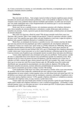 etc. Como o raciocínio é o mesmo, se você entendeu como funciona, a extrapolação para as demais
situações é bastante intuitiva também.
Simulações
Mas nem tudo são flores... Nem sempre é possível obter-se funções algébricas para calcular
tamanhos de amostra para determinados problemas, como vocês poderão se deparar no futuro... Em
situações como essas, podemos lançar mão de resultados aproximados, ou então usar um recurso
que vem sendo empregado mais e mais freqüentemente em estatística que é o uso de simulações
para o cálculo de poder de um teste.
Neste caso, faz-se o caminho inverso: nós simulamos amostras sob a hipótese alternativa
para vários tamanhos de amostra diferentes e calculamos o poder obtido para cada um desses
tamanhos de amostras. Assim, é possível, para um determinado poder, estabelecermos um tamanho
de amostra adequado.
Mas como isso funciona, afinal de contas? Não dá para entender muito bem como isso
funciona, não é mesmo? Mas é mais simples do que parece. Vamos lá: queremos calcular o poder
do teste, certo? Isto significa que quero saber com que freqüência o meu teste é capaz de rejeitar a
hipótese nula, quando a hipótese alternativa é verdadeira (um acerto).
Muito bem, na simulação nós fazemos o caminho inverso: nós criamos uma base de dados
que será uma amostra de uma população que tenha os parâmetros de uma hipótese alternativa.
Complicou? Vamos ver o nosso caso: quero testar se a PAM é diferente de 100mmHg. Bom, para
uma determinada hipótese alternativa, por exemplo 106mmHg, nós vamos gerar amostras de
tamanhos diversos a partir de uma Normal (106, 625), que é a distribuição sob a hipótese alternativa
e então vamos usar o nosso teste para ver se ele é capaz de detectar a diferença (que de fato existe.)
Com isso teremos uma freqüência que corresponde mesmo ao poder desse teste para esta diferença.
Vamos então implementar uma simulação no R, para esse problema. Vamos pensar: o poder
do teste é a capacidade desse teste detectar uma real diferença quando ela realmente existe. Bem,
baseado no que já vimos em termos de testes de hipóteses, uma das maneiras de se fazer isso, é
calcular o p-valor e rejeitar H0 para valores menores que 0.05, por exemplo. Ora, então, isso quer
dizer que se eu testar um valor fixo (como fizemos aqui, de 100 mmHg, nossa H0) contra uma
distribuição que seja gerada de uma população com uma média de, digamos 106 mmHg, para
diferentes tamanhos de amostra, teremos diferentes probabilidades de rejeitarmos H0 (pois nesse
caso, estamos assumindo que de fato a média é mesmo 106 mmHg)
Como poderíamos então fazer isso? Bem, uma maneira é simular várias vezes uma amostra
de tamanho variável (mas conhecido, estabelecido por nós), aplicar o teste estatístico que
empregaremos no nosso estudo e contar quantas vezes o p-valor desse teste será menor que 0.05. Se
dividirmos esse número pelo número total de simulações, estaremos calculando a freqüência com a
qual o teste rejeita a hipótese nula (p < 0.05), quando a hipótese alternativa é verdadeira (a amostra
é simulada sob a hipótese nula), ou seja, teremos o poder desse teste.
Vamos então criar uma função para simular as nossas pressões a partir de uma Normal com
média igual à média sob a hipótese alternativa e com a variância da população – 625mmHg2
e então
calcular quantas vezes o p-valor para um teste t vai ser menor que 0.05. O default para o número de
simulações será 1000. Veja o código abaixo:
poder.sim <- function(x, k=1000, H0, H1, sd)
{
#Iniciando as variáveis
p <- 0
poder.t<-0
#Loop para vários tamanhos de amostra
for (m in 1: length(x))
{
#Loop para o número de simulações
16
 