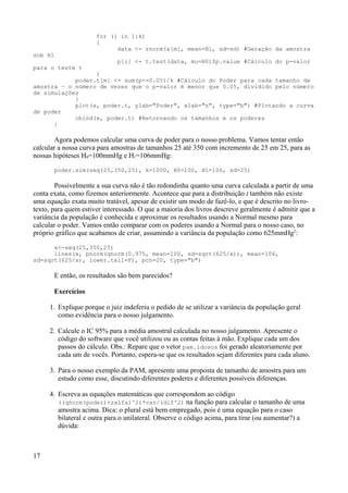 for (i in 1:k)
{
data <- rnorm(x[m], mean=H1, sd=sd) #Geração da amostra
sob H1
p[i] <- t.test(data, mu=H0)$p.value #Cálculo do p-valor
para o teste t
}
poder.t[m] <- sum(p<=0.05)/k #Cálculo do Poder para cada tamanho de
amostra – o número de vezes que o p-valor é menor que 0.05, dividido pelo número
de simulações
}
plot(x, poder.t, ylab="Poder", xlab="n", type="b") #Plotando a curva
de poder
cbind(x, poder.t) #Retornando os tamanhos e os poderes
}
Agora podemos calcular uma curva de poder para o nosso problema. Vamos tentar então
calcular a nossa curva para amostras de tamanhos 25 até 350 com incremento de 25 em 25, para as
nossas hipóteses H0=100mmHg e H1=106mmHg:
poder.sim(seq(25,350,25), k=1000, H0=100, H1=106, sd=25)
Possivelmente a sua curva não é tão redondinha quanto uma curva calculada a partir de uma
conta exata, como fizemos anteriormente. Acontece que para a distribuição t também não existe
uma equação exata muito tratável, apesar de existir um modo de fazê-lo, e que é descrito no livro-
texto, para quem estiver interessado. O que a maioria dos livros descreve geralmente é admitir que a
variância da população é conhecida e aproximar os resultados usando a Normal mesmo para
calcular o poder. Vamos então comparar com os poderes usando a Normal para o nosso caso, no
próprio gráfico que acabamos de criar, assumindo a variância da população como 625mmHg2
:
x<-seq(25,350,25)
lines(x, pnorm(qnorm(0.975, mean=100, sd=sqrt(625/x)), mean=106,
sd=sqrt(625/x), lower.tail=F), pch=20, type="b")
E então, os resultados são bem parecidos?
Exercícios
1. Explique porque o juiz indeferiu o pedido de se utilizar a variância da população geral
como evidência para o nosso julgamento.
2. Calcule o IC 95% para a média amostral calculada no nosso julgamento. Apresente o
código do software que você utilizou ou as contas feitas à mão. Explique cada um dos
passos do cálculo. Obs.: Repare que o vetor pam.idosos foi gerado aleatoriamente por
cada um de vocês. Portanto, espera-se que os resultados sejam diferentes para cada aluno.
3. Para o nosso exemplo da PAM, apresente uma proposta de tamanho de amostra para um
estudo como esse, discutindo diferentes poderes e diferentes possíveis diferenças.
4. Escreva as equações matemáticas que correspondem ao código
((qnorm(poder)+zalfa)^2)*var/(dif^2) na função para calcular o tamanho de uma
amostra acima. Dica: o plural está bem empregado, pois é uma equação para o caso
bilateral e outra para o unilateral. Observe o código acima, para tirar (ou aumentar?) a
dúvida:
17
 