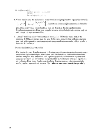 if (bilateral){
zalfa<-qnorm(1-(alfa/2))
}else{
zalfa<-qnorm(1-alfa)
5. Vimos na aula uma das maneiras de escrevermos a equação para obter o poder de um teste:
1− =[− z1− / 2

∣0
−1
∣ n
 ] . Identifique nessa equação cada um dos elementos
presentes, descrevendo o significado de cada um deles (i.e. descreva cada uma das
letrinhas dessa equação). Dica: essa equação tem uma integral disfarçada. Aponte onde ela
está e o que ela representa também.
6. Utilize o banco de dados velho conhecido nosso, juul e teste se a média de IGF-I é
diferente de 330 µg/l. Indique qual é o teste de hipóteses e interprete a saída do programa
que você utilizou das três maneiras possíveis: comparação com um valor crítico, p-valor e
intervalo de confiança.
Questão extra (bônus de 0.1 ponto):
Use simulações para desenhar uma curva de poder para diversos tamanhos de amostra para
um teste de hipóteses qualquer, envolvendo uma distribuição t e escolha um tamanho de
amostra adequado para este estudo. Isto significa que você vai estabelecer o que testar e
que pressuposições são necessárias. Indique também explicitamente o teste de hipóteses a
ser realizado. Dica: Use a função para simulação de poder que nós criamos para ajudar
você a escolher o tamanho da amostra. Obs.: Não use o mesmo exemplo da questão 3.
18
 