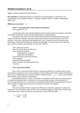 Módulo Estatística I no R
Autor: Antonio Guilherme Fonseca Pacheco
Pré-requisitos: Conhecimento prévio do ambiente R. Especificamente, o leitor deve estar
familiarizado com os módulos “Básico”, “Entrada e Saída de Dados” e também “Manuseando
dados no R”.
Bibliotecas necessárias: ISwR
Aula 5 - Testes para uma e duas amostras (contínuos)
Livro: páginas 81 a 93
A partir dessa aula vamos abordar diferentes tipos de testes usados em situações específicas
comumente encontrados no dia-a-dia da Epidemiologia e da Bioestatística.
Na presente aula vamos conversar sobre testes para inferir basicamente diferenças entre
médias de variáveis contínuas, seja como nós já vimos, apenas com uma amostra ou com duas
amostras. Além disso, alternativas não-paramétricas, isto é, estatísticas que não assumem uma
distribuição conhecida dos parâmetros também será abordada. O caso de mais de duas amostras
para variáveis contínuas será abordado na aula sobre ANOVA
Teste t para uma amostra
Teste do sinal do posto de Wilcoxon
Teste t para duas amostras
Comparação de variâncias
Testes para normalidade
Teste de Wilcoxon para duas amostras
Teste t pareado
Teste de Wilcoxon pareado
Poder e tamanho de amostra para testes t
Exercícios
Teste t para uma amostra
Bem, o teste t para uma amostra não deve apresentar problemas ou surpresas para você, já
que vínhamos usando esse teste como exemplos nas duas últimas aulas. Iremos apenas formalizar as
coisas aqui e também descrever um pouco melhor a saída da função t.test(), que é usada também
para esse fim, como já fizemos anteriormente.
Recordando um pouco, o teste t será usado na esmagadora maioria dos casos, pois em geral
a variância da população não é conhecida, e teremos que lançar mão da variância amostral. O
conceito básico de um teste t é o cálculo do erro padrão da média (EPM), que nada mais é do que o
desvio-padrão da média amostral que nós já exploramos bastante. Recordando:
EPM = s/ n
Não creio que haja dúvidas a respeito do EPM acima. O próximo conceito é o cálculo da
estatística T, que é baseado, como você deve estar lembrado também no EPM. Nós já fizemos esse
cálculo para o teste t para uma amostra, mas sem usar o termo EPM. Recorde:
T =

x−0
EPM
=

x−0
s/ n
1
 
