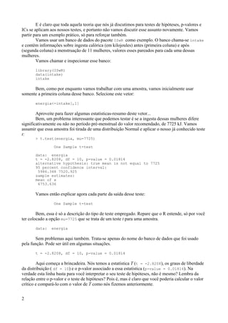 E é claro que toda aquela teoria que nós já discutimos para testes de hipóteses, p-valores e
ICs se aplicam aos nossos testes, e portanto não vamos discutir esse assunto novamente. Vamos
partir para um exemplo prático, só para reforçar também.
Vamos usar um banco de dados do pacote ISwR como exemplo. O banco chama-se intake
e contém informações sobre ingesta calórica (em kilojoules) antes (primeira coluna) e após
(segunda coluna) a menstruação de 11 mulheres, valores esses pareados para cada uma dessas
mulheres.
Vamos chamar e inspecionar esse banco:
library(ISwR)
data(intake)
intake
Bem, como por enquanto vamos trabalhar com uma amostra, vamos inicialmente usar
somente a primeira coluna desse banco. Selecione este vetor:
energia<-intake[,1]
Aproveite para fazer algumas estatísticas-resumo deste vetor...
Bem, um problema interessante que podemos testar é se a ingesta dessas mulheres difere
significativamente ou não no período pré-menstrual do valor recomendado, de 7725 kJ. Vamos
assumir que essa amostra foi tirada de uma distribuição Normal e aplicar o nosso já conhecido teste
t:
> t.test(energia, mu=7725)
One Sample t-test
data: energia
t = -2.8208, df = 10, p-value = 0.01814
alternative hypothesis: true mean is not equal to 7725
95 percent confidence interval:
5986.348 7520.925
sample estimates:
mean of x
6753.636
Vamos então explicar agora cada parte da saída desse teste:
One Sample t-test
Bem, essa é só a descrição do tipo de teste empregado. Repare que o R entende, só por você
ter colocado a opção mu=7725 que se trata de um teste t para uma amostra.
data: energia
Sem problemas aqui também. Trata-se apenas do nome do banco de dados que foi usado
pela função. Pode ser útil em algumas situações.
t = -2.8208, df = 10, p-value = 0.01814
Aqui começa a brincadeira. Nós temos a estatística T (t = -2.8208), os graus de liberdade
da distribuição ( df = 10) e o p-valor associado a essa estatística (p-value = 0.01814). Na
verdade esta linha basta para você interpretar o seu teste de hipóteses, não é mesmo? Lembra da
relação entre o p-valor e o teste de hipóteses? Pois é, mas é claro que você poderia calcular o valor
crítico e compará-lo com o valor de T como nós fizemos anteriormente.
2
 