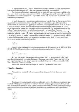 A segunda parte da tela Keyword lista diversos links por assunto. Ao clicar em um desses
links uma janela será aberta com todos os comandos relacionados aquele assunto.
No momento acho que este tópico pode não ser muito útil, mas com certeza você irá voltar
nele mas a frente assim que começar a usar o R. Na verdade a gente aprende que a melhor maneira
de trabalhar no R e estar sempre com o help HTML aberto, pois decorar todos os comando e suas
sintaxes e algo impossível.
A partir deste ponto, vamos começar a discutir coisas que são feitas no R propriamente dito.
Isto consiste basicamente em entrar comandos no prompt de comando, que já foi apresentado
anteriormente. O leitor tem duas opções para conferir as saídas aqui apresentadas no R: ou escreve
a partir do teclado o mesmo comando apresentado, ou então copia e cola o comando no R. Para
copiar, basta marcar o texto com o mouse e então pressionar a tecla Ctrl seguida da tecla c no seu
teclado. Para colar, pressione a tecla Ctrl seguida da tecla v no seu teclado. Para isso,
evidentemente você deve ter o programa onde você está lendo este material aberto e também o R,
alternando entre um e outro. Um detalhe importante deve ser mencionado de uma vez: o prompt do
R, como você já deve ter notado, começa com o símbolo de maior (“>”). Sempre que neste material
o comando for mostrado juntamente com a saída correspondente, o sinal “>” estará também no
texto, como nesse primeiro exemplo abaixo:
> 3+7
[1] 10
Se você quiser copiar e colar esse comando de soma de dois números no R, NÃO COPIE O
SINAL DE MAIOR, pois se o fizer, você receberá uma mensagem de erro. Veja só:
> > 3+7
Error: syntax error
E, claro, não copie a saída também, só o comando. Ah, e às vezes depois de colar, você
deverá pressionar a tecla enter no teclado para o R executar o comando. É claro que você é livre
para copiar o que quiser, mas sempre que a recomendação for copiar e colar, os comandos virão
sem o símbolo “>” antes do comando.
Muito bem, então dê um duplo-clique no ícone do R para abri-lo e boa sorte...
Cálculos e Funções
Vamos iniciar mostrando o R como calculadora. Por exemplo, tente fazer uma conta
simples:
> 3+7
[1] 10
Repare que o resultado da operação é precedido por um [1]. Isto é apenas para indicar que o
resultado “10” é o primeiro (e nesse caso único) elemento retornado pelo programa. Bem, essa é
uma excelente deixa para dizer que o R pode funcionar como uma calculadora, como a que você já
deve ter usado em cursos passados. Porque a gente não experimenta outras operações simples?
Tente:
> 3-7
[1] -4
> 3*7
[1] 21
5
 