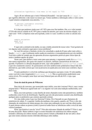 alternative hypothesis: true mean is not equal to 7725
Aqui o R nos informa que o teste é bilateral (bicaudal) – isso por causa do not equal to
que significa diferente e não maior ou menor que. Temos também a informação sobre o valor contra
o qual estamos comparando essa amostra, 7725.
95 percent confidence interval:
5986.348 7520.925
E é claro que podemos ainda usar o IC 95% para esse fim também. Ora, se o valor testado
(7725) não estiver contido no IC 95% para a média da amostra, por causa da mesma relação, o p-
valor será < 0.05 e a hipótese nula será rejeitada, como é o caso. Lembra-se como se calcula esse
IC?
sample estimates:
mean of x
6753.636
E aqui está a estimativa da média, ou seja a média amostral do nosso vetor. Você gostaria de
ver alguma outra estimativa aqui para o nosso problema?
Se você foi curioso o bastante, já deve ter consultado a ajuda do R para saber mais sobre a
função t.test(), que é realmente muito usada em estatística e conseqüentemente por nós também.
Você deve então ter notado que ela apresenta diversos argumentos possíveis para vários tipos de
testes e também opções de testes.
Neste caso, para definir o teste como para uma amostra, o argumento usado foi o mu=7725,
mas outros argumentos, dos quais nós usamos os defaults, definem características do teste em
questão. O primeiro é a direção desejada do teste, cujo valor-padrão é"alternative=”two.sided”,
o que nós exatamente usamos. Se quiséssemos um teste unidirecional, poderíamos lançar mão das
alternativas, que tenho certeza que você já procurou na ajuda para esse teste (caso contrário, faça-o
agora.)
O outro parâmetro é o nível de confiança que desejamos usar para o teste. O valor padrão,
como você deve estar imaginando é conf.level = 0.95. Mas se quiséssemos poderíamos usar
outros níveis. Por exemplo, tente fazer um teste bilateral para um alfa de 0.01 e veja o que
acontece...
Teste do sinal do posto de Wilcoxon
Para início de conversa, que nomezinho mais infeliz, esse não é mesmo? Pois é, mas o nome
original dele é “Wilcoxon signed-rank test” e se alguém vier com uma tradução melhorzinha, será
bem-vinda.
Bem, esse teste pertence a uma família de testes chamados testes não-paramétricos, também
conhecidos como livres de distribuição. Significa que nós não precisamos assumir uma distribuição
qualquer para os parâmetros que estamos querendo estimar.
Ué, mas então como é que isso funciona? Calma. Ele é baseado no que chamamos de
estatísticas de ordem. É o seguinte: lembra da mediana e dos quartis, quantis, etc? Pois é, eles são
chamados de estatísticas de ordem porque eles criam uma ordenação ou um rank das observações.
A partir dessas ordens ou postos (ranks) é possível então fazer-se inferências sobre o nível de uma
variável qualquer.
Peraí, que história é essa de “nível”? Nós não estávamos falando de médias??? Pois é, aqui
há uma discussão. Muito embora à rigor os testes baseados em estatísticas de ordem estejam
testando a diferença de ordens mesmo, muitos autores tomam a liberdade de dar um salto e dizer
que estes testes estariam mesmo inferindo diferenças entre médias.
3
 