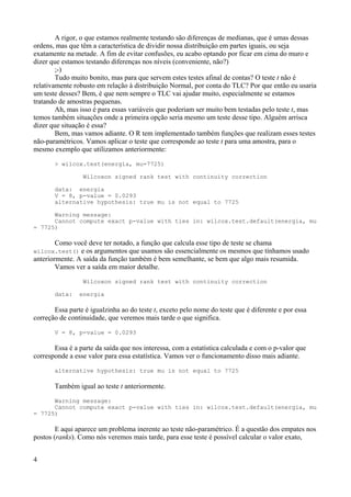 A rigor, o que estamos realmente testando são diferenças de medianas, que é umas dessas
ordens, mas que têm a característica de dividir nossa distribuição em partes iguais, ou seja
exatamente na metade. A fim de evitar confusões, eu acabo optando por ficar em cima do muro e
dizer que estamos testando diferenças nos níveis (conveniente, não?)
;-)
Tudo muito bonito, mas para que servem estes testes afinal de contas? O teste t não é
relativamente robusto em relação à distribuição Normal, por conta do TLC? Por que então eu usaria
um teste desses? Bem, é que nem sempre o TLC vai ajudar muito, especialmente se estamos
tratando de amostras pequenas.
Ah, mas isso é para essas variáveis que poderiam ser muito bem testadas pelo teste t, mas
temos também situações onde a primeira opção seria mesmo um teste desse tipo. Alguém arrisca
dizer que situação é essa?
Bem, mas vamos adiante. O R tem implementado também funções que realizam esses testes
não-paramétricos. Vamos aplicar o teste que corresponde ao teste t para uma amostra, para o
mesmo exemplo que utilizamos anteriormente:
> wilcox.test(energia, mu=7725)
Wilcoxon signed rank test with continuity correction
data: energia
V = 8, p-value = 0.0293
alternative hypothesis: true mu is not equal to 7725
Warning message:
Cannot compute exact p-value with ties in: wilcox.test.default(energia, mu
= 7725)
Como você deve ter notado, a função que calcula esse tipo de teste se chama
wilcox.test() e os argumentos que usamos são essencialmente os mesmos que tínhamos usado
anteriormente. A saída da função também é bem semelhante, se bem que algo mais resumida.
Vamos ver a saída em maior detalhe.
Wilcoxon signed rank test with continuity correction
data: energia
Essa parte é igualzinha ao do teste t, exceto pelo nome do teste que é diferente e por essa
correção de continuidade, que veremos mais tarde o que significa.
V = 8, p-value = 0.0293
Essa é a parte da saída que nos interessa, com a estatística calculada e com o p-valor que
corresponde a esse valor para essa estatística. Vamos ver o funcionamento disso mais adiante.
alternative hypothesis: true mu is not equal to 7725
Também igual ao teste t anteriormente.
Warning message:
Cannot compute exact p-value with ties in: wilcox.test.default(energia, mu
= 7725)
E aqui aparece um problema inerente ao teste não-paramétrico. É a questão dos empates nos
postos (ranks). Como nós veremos mais tarde, para esse teste é possível calcular o valor exato,
4
 