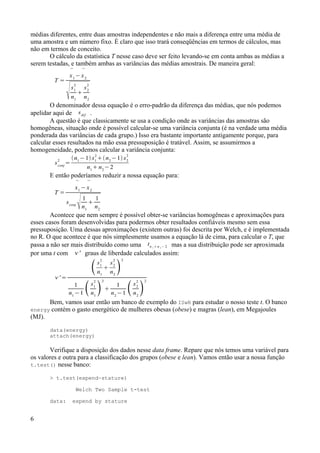 médias diferentes, entre duas amostras independentes e não mais a diferença entre uma média de
uma amostra e um número fixo. É claro que isso trará conseqüências em termos de cálculos, mas
não em termos de conceito.
O cálculo da estatística T nesse caso deve ser feito levando-se em conta ambas as médias a
serem testadas, e também ambas as variâncias das médias amostrais. De maneira geral:
T =

x1
−

x2
s1
2
n1

s2
2
n2
O denominador dessa equação é o erro-padrão da diferença das médias, que nós podemos
apelidar aqui de sdif .
A questão é que classicamente se usa a condição onde as variâncias das amostras são
homogêneas, situação onde é possível calcular-se uma variância conjunta (é na verdade uma média
ponderada das variâncias de cada grupo.) Isso era bastante importante antigamente porque, para
calcular esses resultados na mão essa pressuposição é tratável. Assim, se assumirmos a
homogeneidade, podemos calcular a variância conjunta:
sconj
2
=
n1
−1 s1
2
n2
−1 s2
2
n1
 n2
−2
E então poderíamos reduzir a nossa equação para:
T =

x1
−

x2
sconj
1
n1

1
n2
Acontece que nem sempre é possível obter-se variâncias homogêneas e aproximações para
esses casos foram desenvolvidas para podermos obter resultados confiáveis mesmo sem essa
pressuposição. Uma dessas aproximações (existem outras) foi descrita por Welch, e é implementada
no R. O que acontece é que nós simplesmente usamos a equação lá de cima, para calcular o T, que
passa a não ser mais distribuído como uma tn 1  n 2 − 2 mas a sua distribuição pode ser aproximada
por uma t com ' graus de liberdade calculados assim:
' =
s1
2
n1

s2
2
n2

2
1
n1
−1 s1
2
n1

2

1
n2
−1 s2
2
n2

2
Bem, vamos usar então um banco de exemplo do ISwR para estudar o nosso teste t. O banco
energy contém o gasto energético de mulheres obesas (obese) e magras (lean), em Megajoules
(MJ).
data(energy)
attach(energy)
Verifique a disposição dos dados nesse data frame. Repare que nós temos uma variável para
os valores e outra para a classificação dos grupos (obese e lean). Vamos então usar a nossa função
t.test() nesse banco:
> t.test(expend~stature)
Welch Two Sample t-test
data: expend by stature
6
 