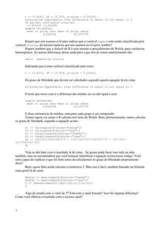 t = -3.8555, df = 15.919, p-value = 0.001411
alternative hypothesis: true difference in means is not equal to 0
95 percent confidence interval:
-3.459167 -1.004081
sample estimates:
mean in group lean mean in group obese
8.066154 10.297778
Repare que nós usamos o til para indicar que a variável expend está sendo classificada pela
variável stature, da mesma maneira que nós usamos no boxplot, lembra?
Repare também que o default do R é usar mesmo o procedimento de Welch, para variâncias
heterogêneas. As únicas diferenças dessa saída para a que nós já vimos anteriormente são:
data: expend by stature
Indicando que é uma variável classificada pela outra.
t = -3.8555, df = 15.919, p-value = 0.001411
Os graus de liberdade que devem ser calculados segundo aquela equação lá em cima.
alternative hypothesis: true difference in means is not equal to 0
O teste que nesse caso é a diferença das médias ser ou não igual a zero
sample estimates:
mean in group lean mean in group obese
8.066154 10.297778
E duas estimativas de médias, uma para cada grupo a ser comparado.
Vamos agora ver como o R calcula esse teste de Welch. Bem, primeiramente vamos calcular
os graus de liberdade, segundo a equação acima:
s1 <- var(expend[stature=="obese"])
s2 <- var(expend[stature=="lean"])
n1 <- length(expend[stature=="obese"])
n2 <- length(expend[stature=="lean"])
gl <- ((s1/n1)+(s2/n2))^2 / (((1/(n1-1))*(s1/n1)^2) + ((1/(n2-
1))*(s2/n2)^2))
gl
Veja se não bate com o resultado lá de cima... Se quiser pode fazer isso tudo na mão
também, mas eu recomendaria que você tentasse identificar a equação acima nesse código. Você
seria capaz de explicar o que foi feito antes de calcularmos os graus de liberdade propriamente
ditos?
Bem, agora falta ainda calcular a estatística T. Mas isso é fácil, também baseado na fórmula
mais geral lá de cima:
media1 <- mean(expend[stature=="obese"])
media2 <- mean(expend[stature=="lean"])
T <- (media1-media2)/sqrt((s1/n1)+(s2/n2))
T
Algo de errado com o valor de T? Está com o sinal trocado? Isso faz alguma diferença?
Como você obteria o resultado com o mesmo sinal?
7
 