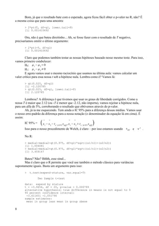 Bom, já que o resultado bate com o esperado, agora ficou fácil obter o p-valor no R, não? É
a mesma coisa que para uma amostra:
> 2*pt(T, df=gl, lower.tail=F)
[1] 0.001410692
Ora, não é que bateu direitinho... Ah, se fosse fazer com o resultado de T negativo,
precisaríamos omitir o último argumento:
> 2*pt(-T, df=gl)
[1] 0.001410692
Claro que podemos também testar as nossas hipóteses baseado nesse mesmo teste. Para isso,
vamos primeiro estabelecer:
H0: 1
−2
=0
H1: 1
−2
≠0
E agora vamos usar o mesmo raciocínio que usamos na última aula: vamos calcular um
valor crítico para essa nossa t sob a hipótese nula. Lembra como é? Vamos lá:
> qt(0.025, df=gl)
[1] -2.120785
> qt(0.025, df=gl, lower.tail=F)
[1] 2.120785
Lembrou? A diferença é que tivemos que usar os graus de liberdade corrigidos. Como a
nossa T é maior que 2.12 (ou -T é menor que -2.12, não importa), vamos rejeitar a hipótese nula,
para um alfa de 5%, corroborando o resultado que obtivemos através do p-valor.
Ah, já ia me esquecendo. Tem ainda o IC 95% para a diferença dessas médias. Vamos usar
o nosso erro-padrão da diferença para a nossa notação (o denominador da equação lá em cima). É
assim:
IC 95% = 
x1
−

x2
−t',0.975
sdiff
,

x1
−

x2
t',0.975
sdiff

Isso para o nosso procedimento de Welch, é claro – por isso estamos usando sdif e ' .
No R:
> media1-media2-qt(0.975, df=gl)*sqrt((s1/n1)+(s2/n2))
[1] 1.004081
> media1-media2+qt(0.975, df=gl)*sqrt((s1/n1)+(s2/n2))
[1] 3.459167
Bateu? Não? Ihhhh, esse sinal...
Mas é claro que o R permite que você use também o método clássico para variâncias
supostamente iguais. Basta um argumento para isso:
> t.test(expend~stature, var.equal=T)
Two Sample t-test
data: expend by stature
t = -3.9456, df = 20, p-value = 0.000799
alternative hypothesis: true difference in means is not equal to 0
95 percent confidence interval:
-3.411451 -1.051796
sample estimates:
mean in group lean mean in group obese
8
 