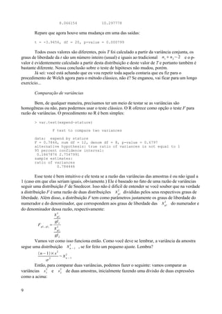 8.066154 10.297778
Repare que agora houve uma mudança em uma das saídas:
t = -3.9456, df = 20, p-value = 0.000799
Todos esses valores são diferentes, pois T foi calculado a partir da variância conjunta, os
graus de liberdade da t são um número inteiro (usual) e iguais ao tradicional n1
 n2
−2 e o p-
valor é evidentemente calculado a partir desta distribuição e deste valor de T e portanto também é
bastante diferente. Nossa conclusão sobre o teste de hipóteses não mudou, porém.
Já sei: você está achando que eu vou repetir toda aquela contaria que eu fiz para o
procedimento de Welch agora para o método clássico, não é? Se enganou, vai ficar para um longo
exercício...
Comparação de variâncias
Bem, de qualquer maneira, precisamos ter um meio de testar se as variâncias são
homogêneas ou não, para podermos usar o teste clássico. O R oferece como opção o teste F para
razão de variâncias. O procedimento no R é bem simples:
> var.test(expend~stature)
F test to compare two variances
data: expend by stature
F = 0.7844, num df = 12, denom df = 8, p-value = 0.6797
alternative hypothesis: true ratio of variances is not equal to 1
95 percent confidence interval:
0.1867876 2.7547991
sample estimates:
ratio of variances
0.784446
Esse teste é bem intuitivo e ele testa se a razão das variâncias das amostras é ou não igual a
1 (caso em que elas seriam iguais, obviamente.) Ele é baseado no fato de uma razão de variâncias
seguir uma distribuição F de Snedecor. Isso não é difícil de entender se você souber que na verdade
a distribuição F é uma razão de duas distribuições gl
2
divididas pelos seus respectivos graus de
liberdade. Além disso, a distribuição F tem como parâmetros justamente os graus de liberdade do
numerador e do denominador, que correspondem aos graus de liberdade das gl
2
do numerador e
do denominador dessa razão, respectivamente:
Fgl1 , gl2
=
gl1
2
gl1
gl2
2
gl2
Vamos ver como isso funciona então. Como você deve se lembrar, a variância da amostra
segue uma distribuição n −1
2
, se for feito um pequeno ajuste. Lembra?
n−1× s2

2
~n −1
2
Então, para comparar duas variâncias, podemos fazer o seguinte: vamos comparar as
variâncias s1
2
e s2
2
de duas amostras, inicialmente fazendo uma divisão de duas expressões
como a acima:
9
 