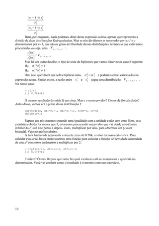 n1
−1× s1
2
1
2
n2
−1× s2
2
2
2
Bem, por enquanto, nada podemos dizer desta expressão acima, apenas que representa a
divisão de duas distribuições Qui-quadradas. Mas se nós dividirmos o numerador por n1-1 e o
denominador por n2-1, que são os graus de liberdade dessas distribuições, teremos o que estávamos
procurando, ou seja, uma Fn 1 −1, n 2 −1 :
s1
2
/1
2
s2
2
/2
2
~ Fn 1 −1, n 2 −1
Mas há um outro detalhe: o tipo de teste de hipóteses que vamos fazer neste caso é seguinte:
H0: 1
2
/2
1
=1
H1: 1
2
/2
1
≠1
Ora, isso quer dizer que sob a hipótese nula, 1
2
=2
2
e podemos então cancelá-los na
expressão acima. Sendo assim, a razão entre s1
2
e s2
2
segue uma distribuição Fn 1 −1, n 2 −1 .
No nosso caso:
> s2/s1
[1] 0.784446
O mesmo resultado da saída lá em cima. Mas e o nosso p-valor? Como ele foi calculado?
Antes disso, vamos ver o jeitão dessa distribuição F
curve(df(x, df1=n2-1, df2=n1-1), from=0, to=5)
abline(v=1)
Repare que nós estamos testando uma igualdade com a unidade e não com zero. Bem, se a
estatística obtida for menor que 1, estaremos procurando um p-valor que vai desde zero (limite
inferior da F) até este ponto e depois, claro, multiplicar por dois, para obtermos um p-valor
bicaudal. Veja no gráfico abaixo.
A área hachurada representa a área de zero até 0.784, o valor da nossa estatística. Para
calcular essa área, basta então usarmos uma função para calcular a função de densidade acumulada
de uma F com esses parâmetros e multiplicar por 2:
> 2*pf(s2/s1, df1=n2-1, df2=n1-1)
[1] 0.679746
Confere? Ótimo. Repare que tanto faz qual variância está no numerador e qual está no
denominador. Você vai conferir como o resultado é o mesmo como um exercício.
10
 