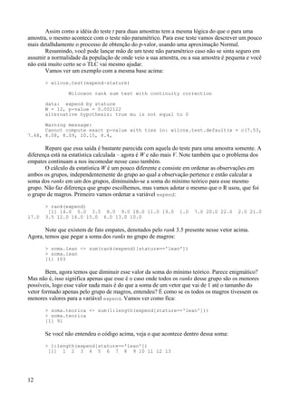 Assim como a idéia do teste t para duas amostras tem a mesma lógica do que o para uma
amostra, o mesmo acontece com o teste não paramétrico. Para esse teste vamos descrever um pouco
mais detalhdamente o processo de obtenção do p-valor, usando uma aproximação Normal.
Resumindo, você pode lançar mão de um teste não paramétrico caso não se sinta seguro em
assumir a normalidade da população de onde veio a sua amostra, ou a sua amostra é pequena e você
não está muito certo se o TLC vai mesmo ajudar.
Vamos ver um exemplo com a mesma base acima:
> wilcox.test(expend~stature)
Wilcoxon rank sum test with continuity correction
data: expend by stature
W = 12, p-value = 0.002122
alternative hypothesis: true mu is not equal to 0
Warning message:
Cannot compute exact p-value with ties in: wilcox.test.default(x = c(7.53,
7.48, 8.08, 8.09, 10.15, 8.4,
Repare que essa saída é bastante parecida com aquela do teste para uma amostra somente. A
diferença está na estatística calculada – agora é W e não mais V. Note também que o problema dos
empates continuam a nos incomodar nesse caso também.
O cálculo da estatística W é um pouco diferente e consiste em ordenar as observações em
ambos os grupos, independentemente do grupo ao qual a observação pertence e então calcular a
soma dos ranks em um dos grupos, diminuindo-se a soma do mínimo teórico para esse mesmo
grupo. Não faz diferença que grupo escolhemos, mas vamos adotar o mesmo que o R usou, que foi
o grupo de magros. Primeiro vamos ordenar a variável expend:
> rank(expend)
[1] 14.0 5.0 3.5 8.0 9.0 18.0 11.0 19.0 1.0 7.0 20.0 22.0 2.0 21.0
17.0 3.5 12.0 16.0 15.0 6.0 13.0 10.0
Note que existem de fato empates, denotados pelo rank 3.5 presente nesse vetor acima.
Agora, temos que pegar a soma dos ranks no grupo de magros:
> soma.lean <- sum(rank(expend)[stature=='lean'])
> soma.lean
[1] 103
Bem, agora temos que diminuir esse valor da soma do mínimo teórico. Parece enigmático?
Mas não é, isso significa apenas que esse é o caso onde todos os ranks desse grupo são os menores
possíveis, logo esse valor nada mais é do que a soma de um vetor que vai de 1 até o tamanho do
vetor formado apenas pelo grupo de magros, entendeu? É como se os todos os magros tivessem os
menores valores para a variável expend. Vamos ver como fica:
> soma.teorica <- sum(1:length(expend[stature=='lean']))
> soma.teorica
[1] 91
Se você não entendeu o código acima, veja o que acontece dentro dessa soma:
> 1:length(expend[stature=='lean'])
[1] 1 2 3 4 5 6 7 8 9 10 11 12 13
12
 