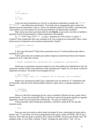 > 3/7
[1] 0.4285714
> 3^7
[1] 2187
Como em outros programas (e.g. Excel), os operadores matemáticos simples são “+”, “-”,
“*”, “/” e “^” – este último para potenciação. Você pode estar se perguntando agora, depois de
algumas aulas de matemática: como é o inverso do operador potência? Ou melhor, como descobrir
a que potência um certo número foi elevado para obtermos um determinado resultado?
Bom, nesse caso temos que lançar mão de uma função, já que como você deve se lembrar o
operador inverso da potenciação é a função logarítmica. Recordando:
Se 3
7
=2187⇒ log3 2187=7 , ou seja, o logaritmo de 2187 na base 3 é igual a 7.
Lembrou? Será complicado obter esse resultado no R, sem a ajuda de um menuzinho? Bem, vamos
tentar escrever exatamente como estamos interpretando a função?
> log(2187, base=3)
[1] 7
E não é que funcionou??? Quer dizer, precisamos elevar 3 à sétima potência para obter o
resultado de 2187.
Vamos aproveitar esse exemplo para explicar algumas características básicas das funções
disponíveis no R. Todas têm a forma:
> função (argumento(s) obrigatório(s), argumento(s) opcional(is))
Sendo que os argumentos opcionais podem ter um valor padrão pré-estabelecido ou não. Os
argumentos estarão sempre entre parênteses sendo separados por vírgula. Se você deixar o primeiro
argumento em branco, vai receber uma mensagem de erro:
> log(, base=3)
Error in log(, base = 3) : Argument "x" is missing, with no default
Repare que o programa já indica que o argumento (que ele chama de “x”) obrigatório não
foi fornecido e que não existe nenhum padrão (default). Agora, deixe o segundo argumento em
branco:
> log(2187,)
[1] 7.690286
Dessa vez não houve mensagem de erro, mas o resultado é diferente do que a gente obteve
anteriormente... O que terá acontecido? Bem, se não houve queixa do programa quanto ao segundo
argumento, ele deve ter um default pré-estabelecido... Por que esse default seria 3?
Vamos descobrir, aproveitando para aprender a consultar a ajuda do R? Por que não
tentamos assim:
> ?log
Note que uma nova janela se abriu dentro do próprio R com a informação de ajuda sobre a
função “log”. A essa altura você está se perguntando onde estará a ajuda em HTML, não? É que o
R possui vários tipos de ajuda; se preferir, abra a ajuda em HTML e procure pela função “log”. De
qualquer modo, se você olhar a entrada “Usage”, na página de ajuda sobre o “log”, vai ver:
6
 