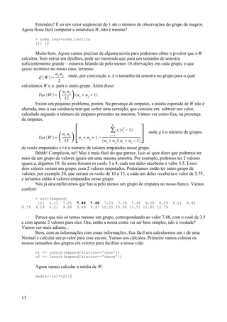 Entendeu? É só um vetor seqüencial de 1 até o número de observações do grupo de magros.
Agora ficou fácil computar a estatística W, não é mesmo?
> soma.lean-soma.teorica
[1] 12
Muito bem. Agora vamos precisar de alguma teoria para podermos obter o p-valor que o R
calculou. Sem entrar em detalhes, pode ser mostrado que para um tamanho de amostra
suficientemente grande – estamos falando de pelo menos 10 obervações em cada grupo, o que
quase acontece no nosso caso, teremos:
E W =
n1
n2
2
onde, por convenção n1 é o tamanho da amostra no grupo para o qual
calculamos W e n2 para o outro grupo. Além disso:
Var W =n1
n2
12 n1
 n2
1
Existe um pequeno problema, porém. Na presença de empates, a média esperada de W não é
alterada, mas a sua variância tem que sofrer uma correção, que consiste em subtrair um valor,
calculado segundo o número de empates presentes na amostra. Vamos ver como fica, na presença
de empates:
Var W =n1
n2
12 [n1
n2
1−
∑
i =1
g
ti
ti
2
−1
n1
 n2
n1
 n2
−1
] onde g é o número de grupos
de ranks empatados e t é o número de valores empatados nesse grupo.
Ihhhh! Complicou, né? Mas é mais fácil do que parece. Isso só quer dizer que podemos ter
mais de um grupo de valores iguais em uma mesma amostra. Por exemplo, podemos ter 2 valores
iguais a, digamos 10. Se esses fossem os ranks 3 a 4, cada um deles receberia o valor 3.5. Esses
dois valores seriam um grupo, com 2 valores empatados. Poderíamos então ter outro grupo de
valores, por exemplo 20, que seriam os ranks de 10 a 13, e cada um deles receberia o valor de 5.75,
e teríamos então 4 valores empatados nesse grupo.
Nós já desconfiávamos que havia pelo menos um grupo de empates no nosso banco. Vamos
conferir:
> sort(expend)
[1] 6.13 7.05 7.48 7.48 7.53 7.58 7.90 8.08 8.09 8.11 8.40
8.79 9.19 9.21 9.68 9.69 9.97 10.15 10.88 11.51 11.85 12.79
Parece que nós só temos mesmo um grupo, correspondendo ao valor 7.48, com o rank de 3.5
e com apenas 2 valores para eles. Ora, então a nossa conta vai ser bem simples, não é verdade?
Vamos ver mais adiante...
Bem, com as informações com essas informações, fica fácil nós calcularmos um z de uma
Normal e calcular um p-valor para esse escore. Vamos aos cálculos. Primeiro vamos colocar os
nossos tamanhos dos grupos em vetores para facilitar a nossa vida:
n1 <- length(expend[stature=='lean'])
n2 <- length(expend[stature=='obese'])
Agora vamos calcular a média de W:
media<-(n1*n2)/2
13
 