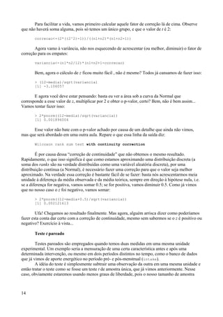 Para facilitar a vida, vamos primeiro calcular aquele fator de correção lá de cima. Observe
que não haverá soma alguma, pois só temos um único grupo, e que o valor de t é 2:
correcao<-(2*((2^2)-1))/((n1+n2)*(n1+n2-1))
Agora vamo à variância, não nos esquecendo de acrescentar (ou melhor, diminuir) o fator de
correção para os empates:
variancia<-(n1*n2/12)*(n1+n2+1-correcao)
Bem, agora o cálculo de z ficou muito fácil , não é mesmo? Todos já cansamos de fazer isso:
> (12-media)/sqrt(variancia)
[1] -3.106057
E agora você deve estar pensando: basta eu ver a área sob a curva da Normal que
corresponde a esse valor de z, multiplicar por 2 e obter o p-valor, certo? Bem, não é bem assim...
Vamos tentar fazer isso:
> 2*pnorm((12-media)/sqrt(variancia))
[1] 0.001896004
Esse valor não bate com o p-valor achado por causa de um detalhe que ainda não vimos,
mas que será abordado em uma outra aula. Repare o que essa linha da saída diz:
Wilcoxon rank sum test with continuity correction
É por causa dessa “correção de continuidade” que não obtemos o mesmo resultado.
Rapidamente, o que isso significa é que como estamos aproximando uma distribuição discreta (a
soma dos ranks são na verdade distribuídas como uma variável aleatória discreta), por uma
distribuição contínua (a Normal), é necessário fazer uma correção para que o valor seja melhor
aproximado. Na verdade essa correção é bastante fácil de se fazer: basta nós acrescentarmos meia
unidade à diferença da média observada e da média teórica, sempre em direção à hipótese nula, i.e.
se a diferença for negativa, vamos somar 0.5; se for positiva, vamos diminuir 0.5. Como já vimos
que no nosso caso o z foi negativo, vamos somar:
> 2*pnorm((12-media+0.5)/sqrt(variancia))
[1] 0.002121613
Ufa! Chegamos ao resultado finalmente. Mas agora, alguém arrisca dizer como poderíamos
fazer esta conta dar certo com a correção de continuidade, mesmo sem sabermos se o z é positivo ou
negativo? Exercício à vista...
Teste t pareado
Testes pareados são empregados quando temos duas medidas em uma mesma unidade
experimental. Um exemplo seria a mensuração de uma certa característica antes e após uma
determinada intervenção, ou mesmo em dois períodos distintos no tempo, como o banco de dados
que já vimos de aporte energético no período pré- e pós-menstrual (intake).
A idéia do teste é simplesmente subtrair uma observação da outra em uma mesma unidade e
então tratar o teste como se fosse um teste t de amostra única, que já vimos anteriormente. Nesse
caso, obviamente estaremos usando menos graus de liberdade, pois o nosso tamanho de amostra
14
 
